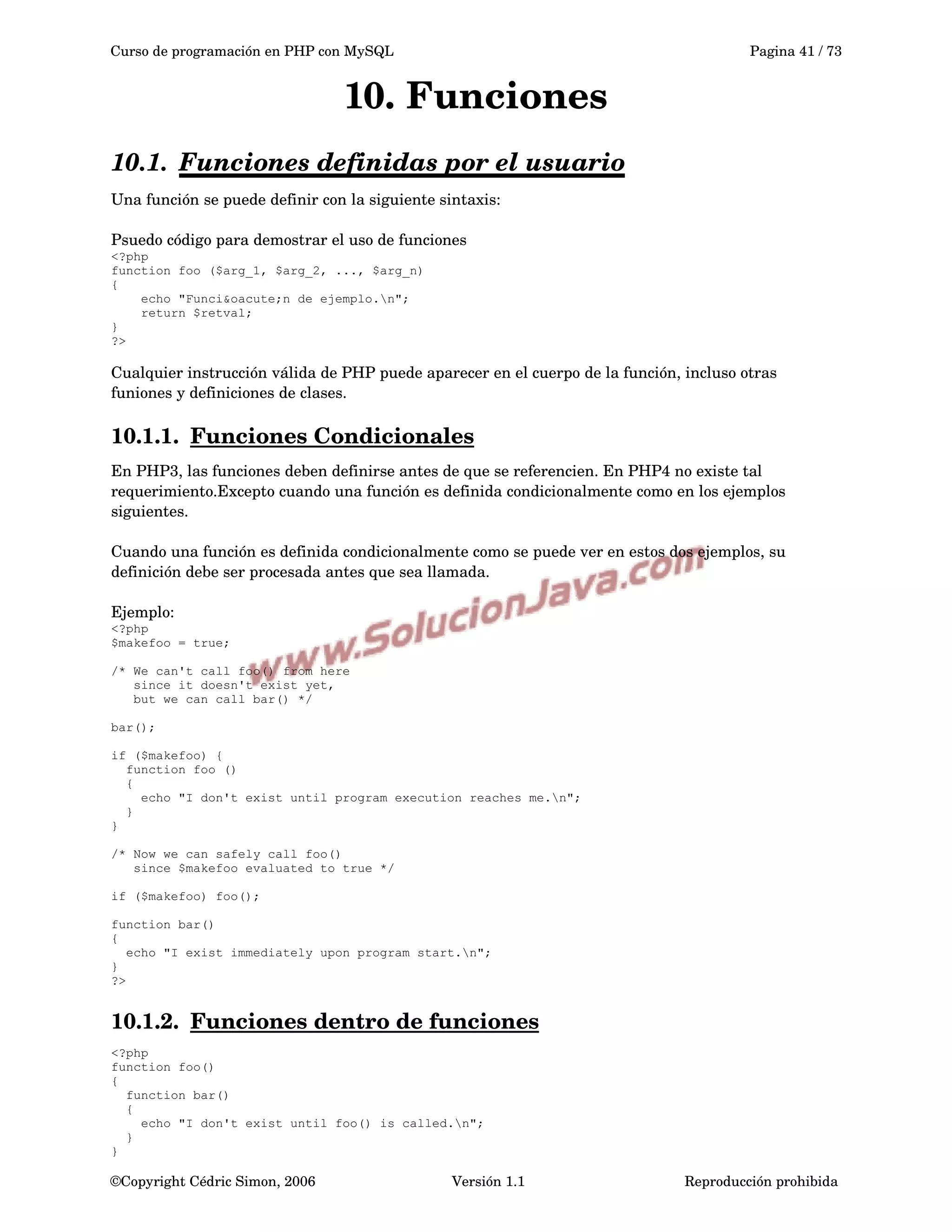 Curso de programación en PHP con MySQL Pagina 41 / 73
10. Funciones
10.1. Funciones definidas por el usuario   
Una función se puede definir con la siguiente sintaxis:
Psuedo código para demostrar el uso de funciones
<?php
function foo ($arg_1, $arg_2, ..., $arg_n)
{
echo "Funci&oacute;n de ejemplo.n";
return $retval;
}
?>
Cualquier instrucción válida de PHP puede aparecer en el cuerpo de la función, incluso otras 
funiones y definiciones de clases.
10.1.1. Funciones Condicionales   
En PHP3, las funciones deben definirse antes de que se referencien. En PHP4 no existe tal 
requerimiento.Excepto cuando una función es definida condicionalmente como en los ejemplos 
siguientes.
Cuando una función es definida condicionalmente como se puede ver en estos dos ejemplos, su 
definición debe ser procesada antes que sea llamada.
Ejemplo:
<?php
$makefoo = true;
/* We can't call foo() from here
since it doesn't exist yet,
but we can call bar() */
bar();
if ($makefoo) {
function foo ()
{
echo "I don't exist until program execution reaches me.n";
}
}
/* Now we can safely call foo()
since $makefoo evaluated to true */
if ($makefoo) foo();
function bar()
{
echo "I exist immediately upon program start.n";
}
?>
10.1.2. Funciones dentro de funciones   
<?php
function foo()
{
function bar()
{
echo "I don't exist until foo() is called.n";
}
}
©Copyright Cédric Simon, 2006 Versión 1.1 Reproducción prohibida 
 
