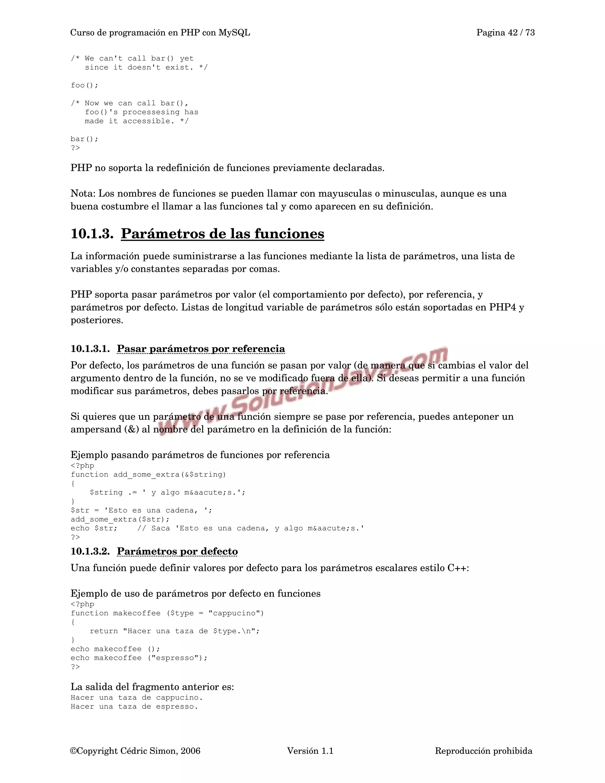 Curso de programación en PHP con MySQL Pagina 42 / 73
/* We can't call bar() yet
since it doesn't exist. */
foo();
/* Now we can call bar(),
foo()'s processesing has
made it accessible. */
bar();
?>
PHP no soporta la redefinición de funciones previamente declaradas.
Nota: Los nombres de funciones se pueden llamar con mayusculas o minusculas, aunque es una 
buena costumbre el llamar a las funciones tal y como aparecen en su definición. 
10.1.3. Parámetros de las funciones   
La información puede suministrarse a las funciones mediante la lista de parámetros, una lista de 
variables y/o constantes separadas por comas.
PHP soporta pasar parámetros por valor (el comportamiento por defecto), por referencia, y 
parámetros por defecto. Listas de longitud variable de parámetros sólo están soportadas en PHP4 y 
posteriores.
10.1.3.1. Pasar parámetros por referencia   
Por defecto, los parámetros de una función se pasan por valor (de manera que si cambias el valor del 
argumento dentro de la función, no se ve modificado fuera de ella). Si deseas permitir a una función 
modificar sus parámetros, debes pasarlos por referencia.
Si quieres que un parámetro de una función siempre se pase por referencia, puedes anteponer un 
ampersand (&) al nombre del parámetro en la definición de la función:
Ejemplo pasando parámetros de funciones por referencia
<?php
function add_some_extra(&$string)
{
$string .= ' y algo m&aacute;s.';
}
$str = 'Esto es una cadena, ';
add_some_extra($str);
echo $str; // Saca 'Esto es una cadena, y algo m&aacute;s.'
?>
10.1.3.2. Parámetros por defecto   
Una función puede definir valores por defecto para los parámetros escalares estilo C++:
Ejemplo de uso de parámetros por defecto en funciones
<?php
function makecoffee ($type = "cappucino")
{
return "Hacer una taza de $type.n";
}
echo makecoffee ();
echo makecoffee ("espresso");
?>
La salida del fragmento anterior es:
Hacer una taza de cappucino.
Hacer una taza de espresso.
©Copyright Cédric Simon, 2006 Versión 1.1 Reproducción prohibida 
 
