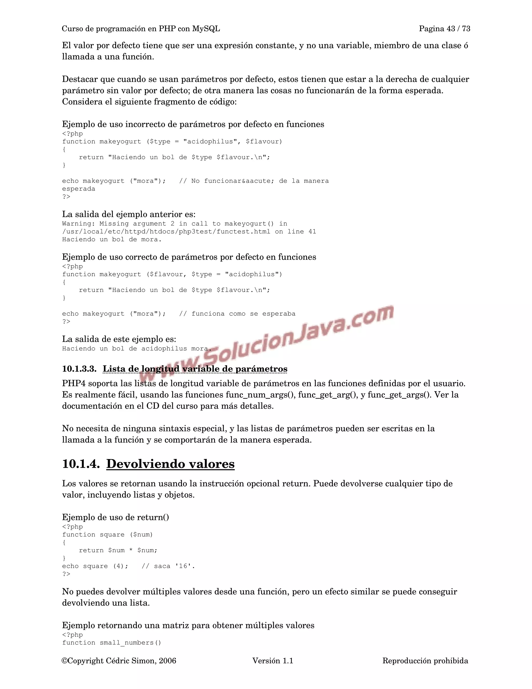 Curso de programación en PHP con MySQL Pagina 43 / 73
El valor por defecto tiene que ser una expresión constante, y no una variable, miembro de una clase ó 
llamada a una función.
Destacar que cuando se usan parámetros por defecto, estos tienen que estar a la derecha de cualquier 
parámetro sin valor por defecto; de otra manera las cosas no funcionarán de la forma esperada. 
Considera el siguiente fragmento de código:
Ejemplo de uso incorrecto de parámetros por defecto en funciones
<?php
function makeyogurt ($type = "acidophilus", $flavour)
{
return "Haciendo un bol de $type $flavour.n";
}
echo makeyogurt ("mora"); // No funcionar&aacute; de la manera
esperada
?>
La salida del ejemplo anterior es:
Warning: Missing argument 2 in call to makeyogurt() in
/usr/local/etc/httpd/htdocs/php3test/functest.html on line 41
Haciendo un bol de mora.
Ejemplo de uso correcto de parámetros por defecto en funciones
<?php
function makeyogurt ($flavour, $type = "acidophilus")
{
return "Haciendo un bol de $type $flavour.n";
}
echo makeyogurt ("mora"); // funciona como se esperaba
?>
La salida de este ejemplo es:
Haciendo un bol de acidophilus mora.
10.1.3.3. Lista de longitud variable de parámetros   
PHP4 soporta las listas de longitud variable de parámetros en las funciones definidas por el usuario. 
Es realmente fácil, usando las funciones func_num_args(), func_get_arg(), y func_get_args(). Ver la 
documentación en el CD del curso para más detalles.
No necesita de ninguna sintaxis especial, y las listas de parámetros pueden ser escritas en la 
llamada a la función y se comportarán de la manera esperada.
10.1.4. Devolviendo valores   
Los valores se retornan usando la instrucción opcional return. Puede devolverse cualquier tipo de 
valor, incluyendo listas y objetos.
Ejemplo de uso de return()
<?php
function square ($num)
{
return $num * $num;
}
echo square (4); // saca '16'.
?>
No puedes devolver múltiples valores desde una función, pero un efecto similar se puede conseguir 
devolviendo una lista.
Ejemplo retornando una matriz para obtener múltiples valores
<?php
function small_numbers()
©Copyright Cédric Simon, 2006 Versión 1.1 Reproducción prohibida 
 