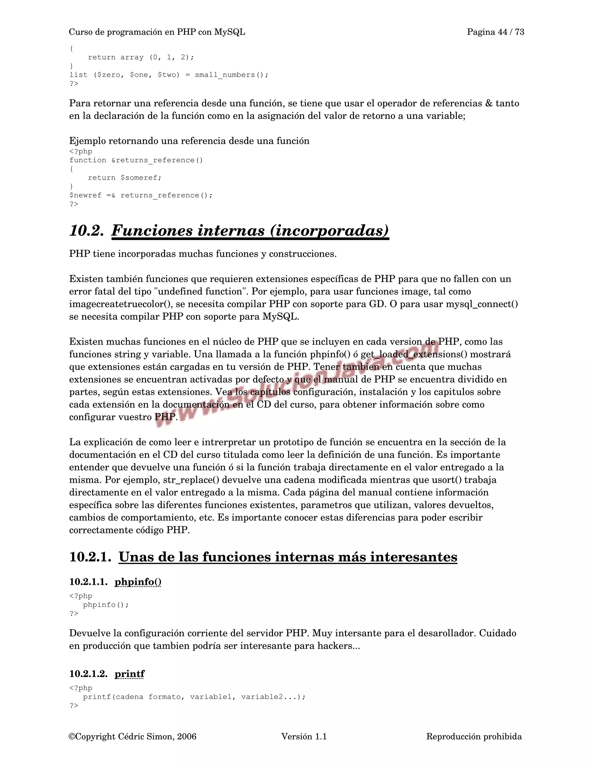 Curso de programación en PHP con MySQL Pagina 44 / 73
{
return array (0, 1, 2);
}
list ($zero, $one, $two) = small_numbers();
?>
Para retornar una referencia desde una función, se tiene que usar el operador de referencias & tanto 
en la declaración de la función como en la asignación del valor de retorno a una variable;
Ejemplo retornando una referencia desde una función
<?php
function &returns_reference()
{
return $someref;
}
$newref =& returns_reference();
?>
10.2. Funciones internas (incorporadas)   
PHP tiene incorporadas muchas funciones y construcciones. 
Existen también funciones que requieren extensiones específicas de PHP para que no fallen con un 
error fatal del tipo "undefined function". Por ejemplo, para usar funciones image, tal como 
imagecreatetruecolor(), se necesita compilar PHP con soporte para GD. O para usar mysql_connect() 
se necesita compilar PHP con soporte para MySQL. 
Existen muchas funciones en el núcleo de PHP que se incluyen en cada version de PHP, como las 
funciones string y variable. Una llamada a la función phpinfo() ó get_loaded_extensions() mostrará 
que extensiones están cargadas en tu versión de PHP. Tener tambien en cuenta que muchas 
extensiones se encuentran activadas por defecto y que el manual de PHP se encuentra dividido en 
partes, según estas extensiones. Vea los capítulos configuración, instalación y los capitulos sobre 
cada extensión en la documentación en el CD del curso, para obtener información sobre como 
configurar vuestro PHP.
La explicación de como leer e intrerpretar un prototipo de función se encuentra en la sección de la 
documentación en el CD del curso titulada como leer la definición de una función. Es importante 
entender que devuelve una función ó si la función trabaja directamente en el valor entregado a la 
misma. Por ejemplo, str_replace() devuelve una cadena modificada mientras que usort() trabaja 
directamente en el valor entregado a la misma. Cada página del manual contiene información 
específica sobre las diferentes funciones existentes, parametros que utilizan, valores devueltos, 
cambios de comportamiento, etc. Es importante conocer estas diferencias para poder escribir 
correctamente código PHP.
10.2.1. Unas de las funciones internas más interesantes   
10.2.1.1. phpinfo()   
<?php
phpinfo();
?>
Devuelve la configuración corriente del servidor PHP. Muy intersante para el desarollador. Cuidado 
en producción que tambien podría ser interesante para hackers...
10.2.1.2. printf   
<?php
printf(cadena formato, variable1, variable2...);
?>
©Copyright Cédric Simon, 2006 Versión 1.1 Reproducción prohibida 
 
