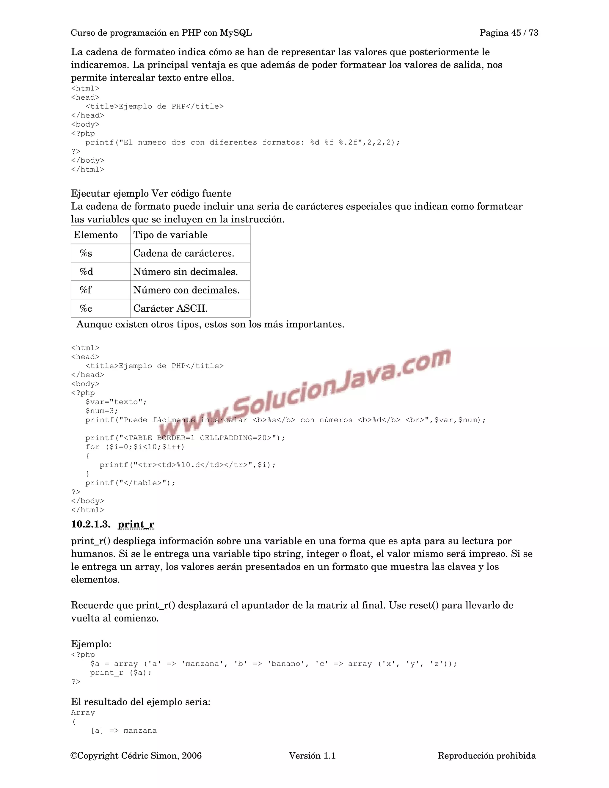 Curso de programación en PHP con MySQL Pagina 45 / 73
La cadena de formateo indica cómo se han de representar las valores que posteriormente le 
indicaremos. La principal ventaja es que además de poder formatear los valores de salida, nos 
permite intercalar texto entre ellos.
<html>
<head>
<title>Ejemplo de PHP</title>
</head>
<body>
<?php
printf("El numero dos con diferentes formatos: %d %f %.2f",2,2,2);
?>
</body>
</html>
Ejecutar ejemplo Ver código fuente
La cadena de formato puede incluir una seria de carácteres especiales que indican como formatear 
las variables que se incluyen en la instrucción.
Elemento Tipo de variable
  %s Cadena de carácteres.
  %d Número sin decimales.
  %f  Número con decimales.
  %c Carácter ASCII.
  Aunque existen otros tipos, estos son los más importantes.
<html>
<head>
<title>Ejemplo de PHP</title>
</head>
<body>
<?php
$var="texto";
$num=3;
printf("Puede fácimente intercalar <b>%s</b> con números <b>%d</b> <br>",$var,$num);
printf("<TABLE BORDER=1 CELLPADDING=20>");
for ($i=0;$i<10;$i++)
{
printf("<tr><td>%10.d</td></tr>",$i);
}
printf("</table>");
?>
</body>
</html>
10.2.1.3. print_r   
print_r() despliega información sobre una variable en una forma que es apta para su lectura por 
humanos. Si se le entrega una variable tipo string, integer o float, el valor mismo será impreso. Si se 
le entrega un array, los valores serán presentados en un formato que muestra las claves y los 
elementos. 
Recuerde que print_r() desplazará el apuntador de la matriz al final. Use reset() para llevarlo de 
vuelta al comienzo.
Ejemplo:
<?php
$a = array ('a' => 'manzana', 'b' => 'banano', 'c' => array ('x', 'y', 'z'));
print_r ($a);
?>
El resultado del ejemplo seria:
Array
(
[a] => manzana
©Copyright Cédric Simon, 2006 Versión 1.1 Reproducción prohibida 
 