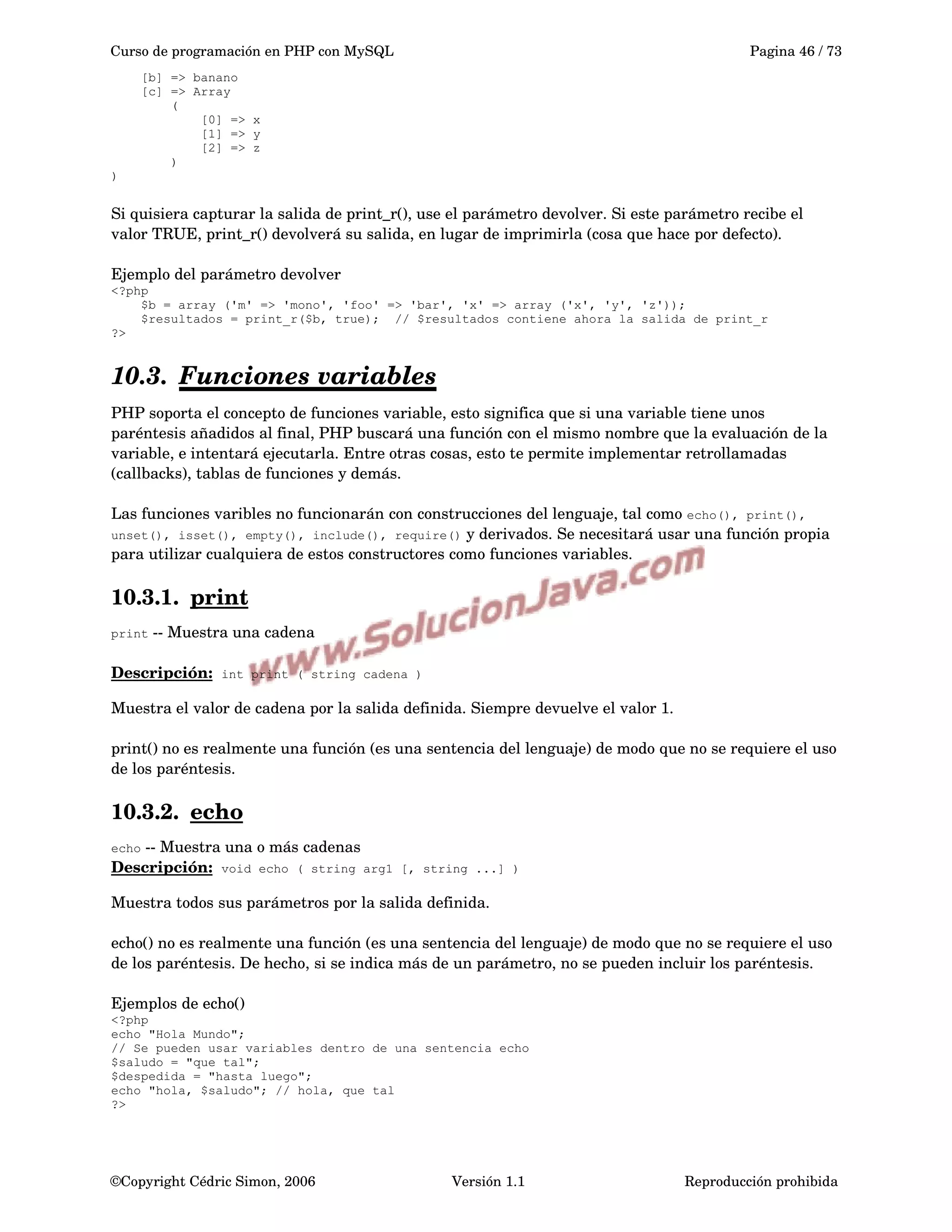 Curso de programación en PHP con MySQL Pagina 46 / 73
[b] => banano
[c] => Array
(
[0] => x
[1] => y
[2] => z
)
)
Si quisiera capturar la salida de print_r(), use el parámetro devolver. Si este parámetro recibe el 
valor TRUE, print_r() devolverá su salida, en lugar de imprimirla (cosa que hace por defecto).
Ejemplo del parámetro devolver
<?php
$b = array ('m' => 'mono', 'foo' => 'bar', 'x' => array ('x', 'y', 'z'));
$resultados = print_r($b, true); // $resultados contiene ahora la salida de print_r
?>
10.3. Funciones variables   
PHP soporta el concepto de funciones variable, esto significa que si una variable tiene unos 
paréntesis añadidos al final, PHP buscará una función con el mismo nombre que la evaluación de la 
variable, e intentará ejecutarla. Entre otras cosas, esto te permite implementar retrollamadas 
(callbacks), tablas de funciones y demás.
Las funciones varibles no funcionarán con construcciones del lenguaje, tal como echo(), print(),
unset(), isset(), empty(), include(), require() y derivados. Se necesitará usar una función propia 
para utilizar cualquiera de estos constructores como funciones variables.
10.3.1. print   
print ­­ Muestra una cadena
Descripción:  int print ( string cadena )
Muestra el valor de cadena por la salida definida. Siempre devuelve el valor 1.
print() no es realmente una función (es una sentencia del lenguaje) de modo que no se requiere el uso 
de los paréntesis. 
10.3.2. echo   
echo ­­ Muestra una o más cadenas
Descripción:  void echo ( string arg1 [, string ...] )
Muestra todos sus parámetros por la salida definida.
echo() no es realmente una función (es una sentencia del lenguaje) de modo que no se requiere el uso 
de los paréntesis. De hecho, si se indica más de un parámetro, no se pueden incluir los paréntesis.
Ejemplos de echo()
<?php
echo "Hola Mundo";
// Se pueden usar variables dentro de una sentencia echo
$saludo = "que tal";
$despedida = "hasta luego";
echo "hola, $saludo"; // hola, que tal
?>
©Copyright Cédric Simon, 2006 Versión 1.1 Reproducción prohibida 
 