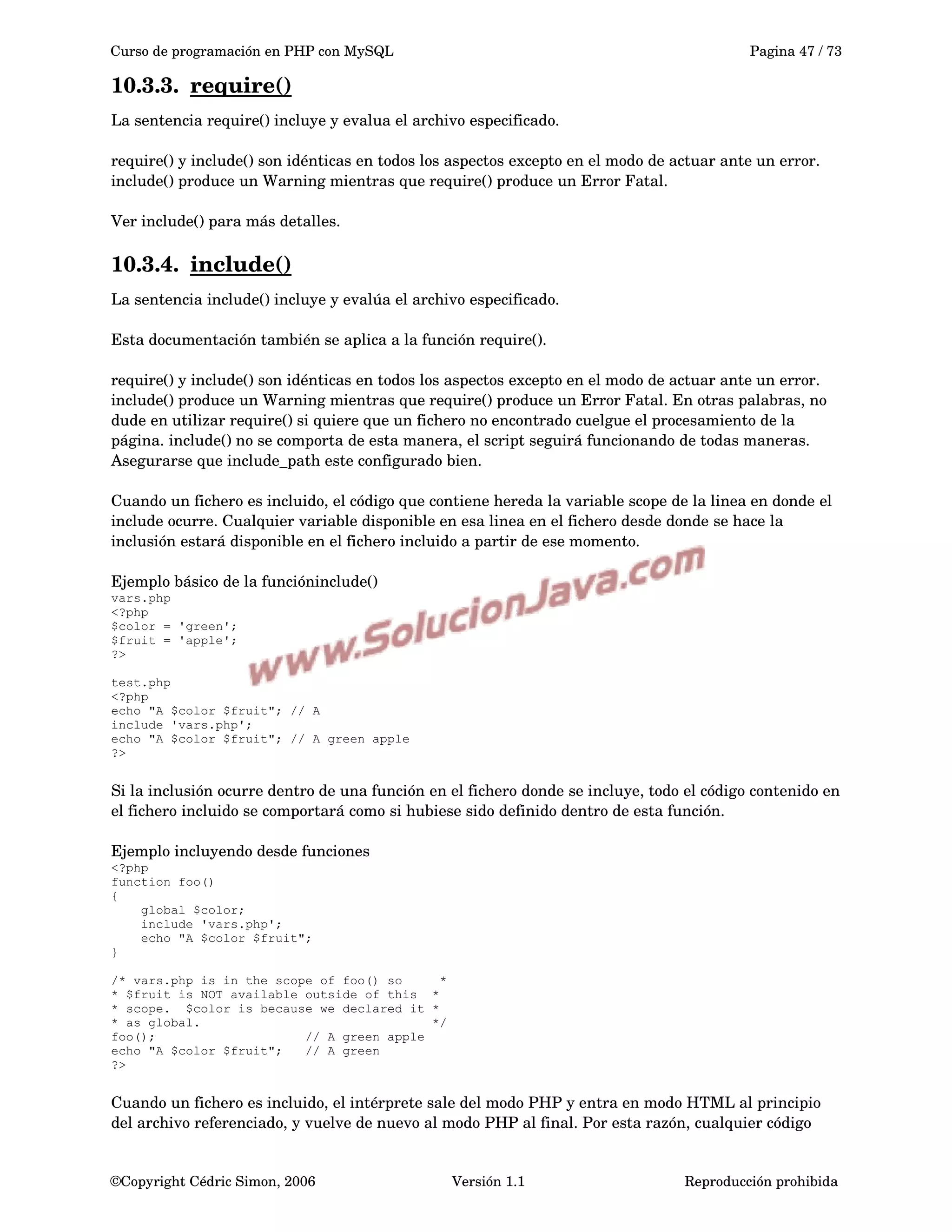 Curso de programación en PHP con MySQL Pagina 47 / 73
10.3.3. require()   
La sentencia require() incluye y evalua el archivo especificado.
require() y include() son idénticas en todos los aspectos excepto en el modo de actuar ante un error. 
include() produce un Warning mientras que require() produce un Error Fatal. 
Ver include() para más detalles.
10.3.4. include()   
La sentencia include() incluye y evalúa el archivo especificado.
Esta documentación también se aplica a la función require(). 
require() y include() son idénticas en todos los aspectos excepto en el modo de actuar ante un error. 
include() produce un Warning mientras que require() produce un Error Fatal. En otras palabras, no 
dude en utilizar require() si quiere que un fichero no encontrado cuelgue el procesamiento de la 
página. include() no se comporta de esta manera, el script seguirá funcionando de todas maneras. 
Asegurarse que include_path este configurado bien.
Cuando un fichero es incluido, el código que contiene hereda la variable scope de la linea en donde el 
include ocurre. Cualquier variable disponible en esa linea en el fichero desde donde se hace la 
inclusión estará disponible en el fichero incluido a partir de ese momento.
Ejemplo básico de la funcióninclude()
vars.php
<?php
$color = 'green';
$fruit = 'apple';
?>
test.php
<?php
echo "A $color $fruit"; // A
include 'vars.php';
echo "A $color $fruit"; // A green apple
?>
Si la inclusión ocurre dentro de una función en el fichero donde se incluye, todo el código contenido en 
el fichero incluido se comportará como si hubiese sido definido dentro de esta función.
Ejemplo incluyendo desde funciones
<?php
function foo()
{
global $color;
include 'vars.php';
echo "A $color $fruit";
}
/* vars.php is in the scope of foo() so *
* $fruit is NOT available outside of this *
* scope. $color is because we declared it *
* as global. */
foo(); // A green apple
echo "A $color $fruit"; // A green
?>
Cuando un fichero es incluido, el intérprete sale del modo PHP y entra en modo HTML al principio 
del archivo referenciado, y vuelve de nuevo al modo PHP al final. Por esta razón, cualquier código 
©Copyright Cédric Simon, 2006 Versión 1.1 Reproducción prohibida 
 