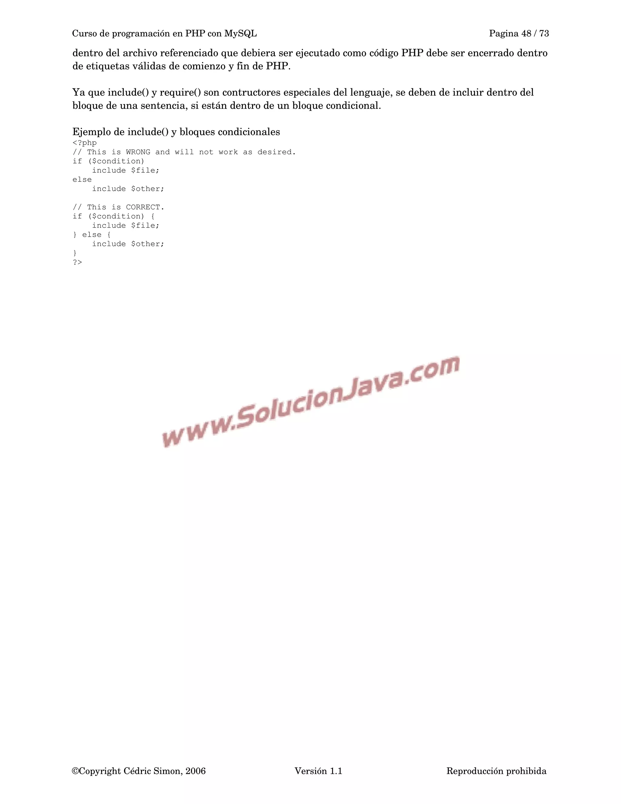 Curso de programación en PHP con MySQL Pagina 48 / 73
dentro del archivo referenciado que debiera ser ejecutado como código PHP debe ser encerrado dentro 
de etiquetas válidas de comienzo y fin de PHP.
Ya que include() y require() son contructores especiales del lenguaje, se deben de incluir dentro del 
bloque de una sentencia, si están dentro de un bloque condicional.
Ejemplo de include() y bloques condicionales
<?php
// This is WRONG and will not work as desired.
if ($condition)
include $file;
else
include $other;
// This is CORRECT.
if ($condition) {
include $file;
} else {
include $other;
}
?>
©Copyright Cédric Simon, 2006 Versión 1.1 Reproducción prohibida 
 
