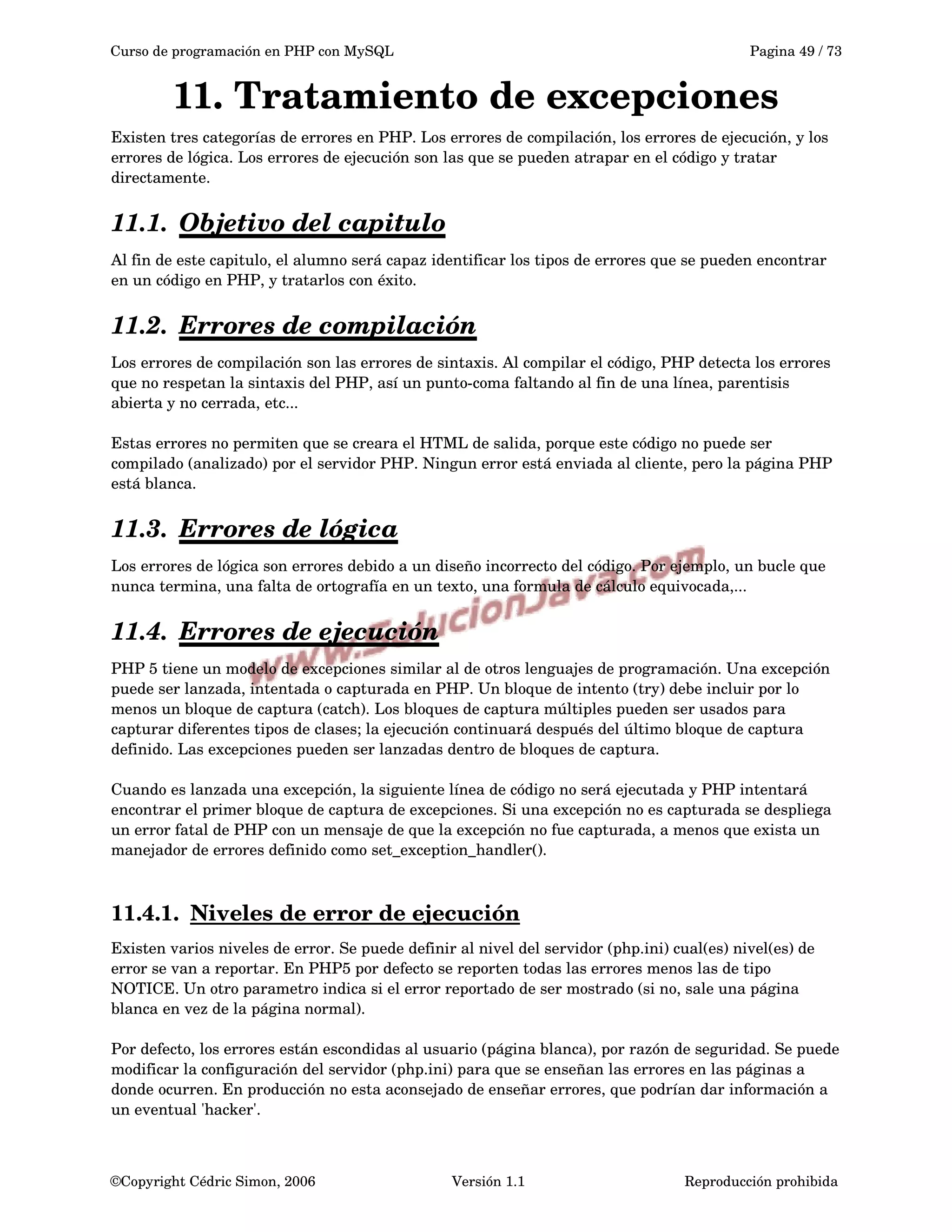 Curso de programación en PHP con MySQL Pagina 49 / 73
11. Tratamiento de excepciones
Existen tres categorías de errores en PHP. Los errores de compilación, los errores de ejecución, y los 
errores de lógica. Los errores de ejecución son las que se pueden atrapar en el código y tratar 
directamente.
11.1. Objetivo del capitulo   
Al fin de este capitulo, el alumno será capaz identificar los tipos de errores que se pueden encontrar 
en un código en PHP, y tratarlos con éxito.
11.2. Errores de compilación   
Los errores de compilación son las errores de sintaxis. Al compilar el código, PHP detecta los errores 
que no respetan la sintaxis del PHP, así un punto­coma faltando al fin de una línea, parentisis 
abierta y no cerrada, etc...
Estas errores no permiten que se creara el HTML de salida, porque este código no puede ser 
compilado (analizado) por el servidor PHP. Ningun error está enviada al cliente, pero la página PHP 
está blanca.
11.3. Errores de lógica   
Los errores de lógica son errores debido a un diseño incorrecto del código. Por ejemplo, un bucle que 
nunca termina, una falta de ortografía en un texto, una formula de cálculo equivocada,...
11.4. Errores de ejecución   
PHP 5 tiene un modelo de excepciones similar al de otros lenguajes de programación. Una excepción 
puede ser lanzada, intentada o capturada en PHP. Un bloque de intento (try) debe incluir por lo 
menos un bloque de captura (catch). Los bloques de captura múltiples pueden ser usados para 
capturar diferentes tipos de clases; la ejecución continuará después del último bloque de captura 
definido. Las excepciones pueden ser lanzadas dentro de bloques de captura.
Cuando es lanzada una excepción, la siguiente línea de código no será ejecutada y PHP intentará 
encontrar el primer bloque de captura de excepciones. Si una excepción no es capturada se despliega 
un error fatal de PHP con un mensaje de que la excepción no fue capturada, a menos que exista un 
manejador de errores definido como set_exception_handler().
11.4.1. Niveles de error de ejecución   
Existen varios niveles de error. Se puede definir al nivel del servidor (php.ini) cual(es) nivel(es) de 
error se van a reportar. En PHP5 por defecto se reporten todas las errores menos las de tipo 
NOTICE. Un otro parametro indica si el error reportado de ser mostrado (si no, sale una página 
blanca en vez de la página normal). 
Por defecto, los errores están escondidas al usuario (página blanca), por razón de seguridad. Se puede 
modificar la configuración del servidor (php.ini) para que se enseñan las errores en las páginas a 
donde ocurren. En producción no esta aconsejado de enseñar errores, que podrían dar información a 
un eventual 'hacker'.
©Copyright Cédric Simon, 2006 Versión 1.1 Reproducción prohibida 
 