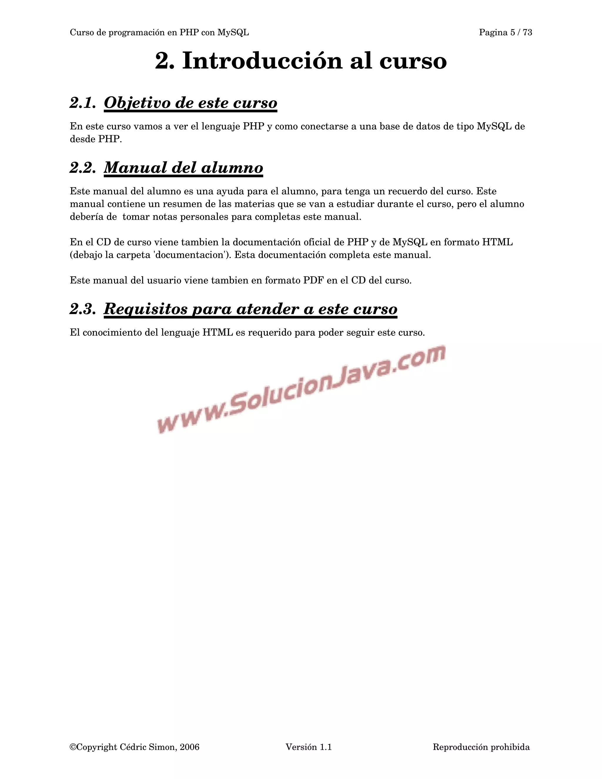Curso de programación en PHP con MySQL Pagina 5 / 73
2. Introducción al curso
2.1. Objetivo de este curso   
En este curso vamos a ver el lenguaje PHP y como conectarse a una base de datos de tipo MySQL de 
desde PHP.
2.2. Manual del alumno   
Este manual del alumno es una ayuda para el alumno, para tenga un recuerdo del curso. Este 
manual contiene un resumen de las materias que se van a estudiar durante el curso, pero el alumno 
debería de  tomar notas personales para completas este manual.
En el CD de curso viene tambien la documentación oficial de PHP y de MySQL en formato HTML 
(debajo la carpeta 'documentacion'). Esta documentación completa este manual.
Este manual del usuario viene tambien en formato PDF en el CD del curso.
2.3. Requisitos para atender a este curso   
El conocimiento del lenguaje HTML es requerido para poder seguir este curso.
©Copyright Cédric Simon, 2006 Versión 1.1 Reproducción prohibida 
 