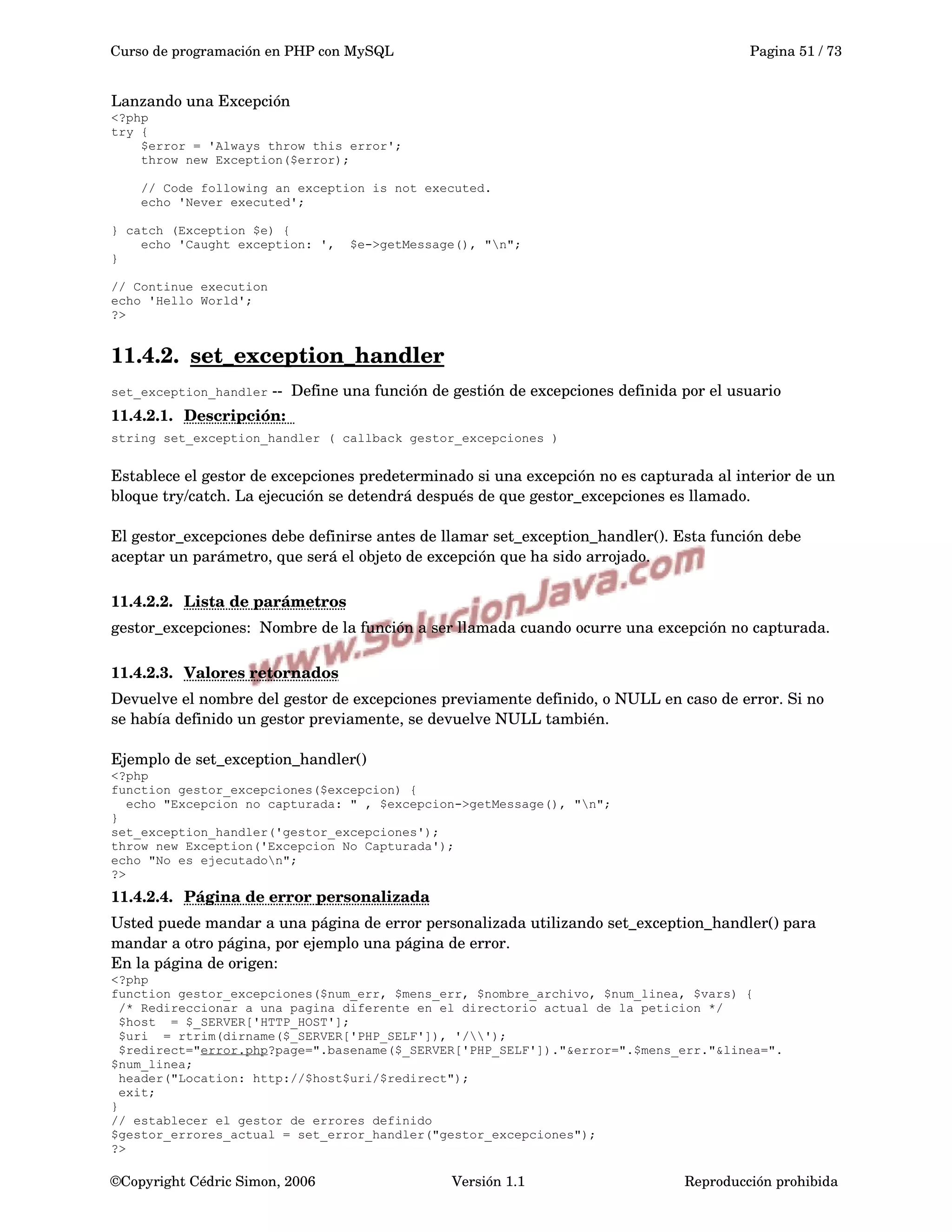 Curso de programación en PHP con MySQL Pagina 51 / 73
Lanzando una Excepción
<?php
try {
$error = 'Always throw this error';
throw new Exception($error);
// Code following an exception is not executed.
echo 'Never executed';
} catch (Exception $e) {
echo 'Caught exception: ', $e->getMessage(), "n";
}
// Continue execution
echo 'Hello World';
?>
11.4.2. set_exception_handler   
set_exception_handler ­­  Define una función de gestión de excepciones definida por el usuario
11.4.2.1. Descripción:     
string set_exception_handler ( callback gestor_excepciones )
Establece el gestor de excepciones predeterminado si una excepción no es capturada al interior de un 
bloque try/catch. La ejecución se detendrá después de que gestor_excepciones es llamado.
El gestor_excepciones debe definirse antes de llamar set_exception_handler(). Esta función debe 
aceptar un parámetro, que será el objeto de excepción que ha sido arrojado.
11.4.2.2. Lista de parámetros   
gestor_excepciones:  Nombre de la función a ser llamada cuando ocurre una excepción no capturada. 
11.4.2.3. Valores retornados   
Devuelve el nombre del gestor de excepciones previamente definido, o NULL en caso de error. Si no 
se había definido un gestor previamente, se devuelve NULL también.
Ejemplo de set_exception_handler()
<?php
function gestor_excepciones($excepcion) {
echo "Excepcion no capturada: " , $excepcion->getMessage(), "n";
}
set_exception_handler('gestor_excepciones');
throw new Exception('Excepcion No Capturada');
echo "No es ejecutadon";
?>
11.4.2.4. Página de error personalizada   
Usted puede mandar a una página de error personalizada utilizando set_exception_handler() para 
mandar a otro página, por ejemplo una página de error.
En la página de origen:
<?php
function gestor_excepciones($num_err, $mens_err, $nombre_archivo, $num_linea, $vars) {
/* Redireccionar a una pagina diferente en el directorio actual de la peticion */
$host = $_SERVER['HTTP_HOST'];
$uri = rtrim(dirname($_SERVER['PHP_SELF']), '/');
$redirect="error.php?page=".basename($_SERVER['PHP_SELF'])."&error=".$mens_err."&linea=".
$num_linea;
header("Location: http://$host$uri/$redirect");
exit;
}
// establecer el gestor de errores definido
$gestor_errores_actual = set_error_handler("gestor_excepciones");
?>
©Copyright Cédric Simon, 2006 Versión 1.1 Reproducción prohibida 
 