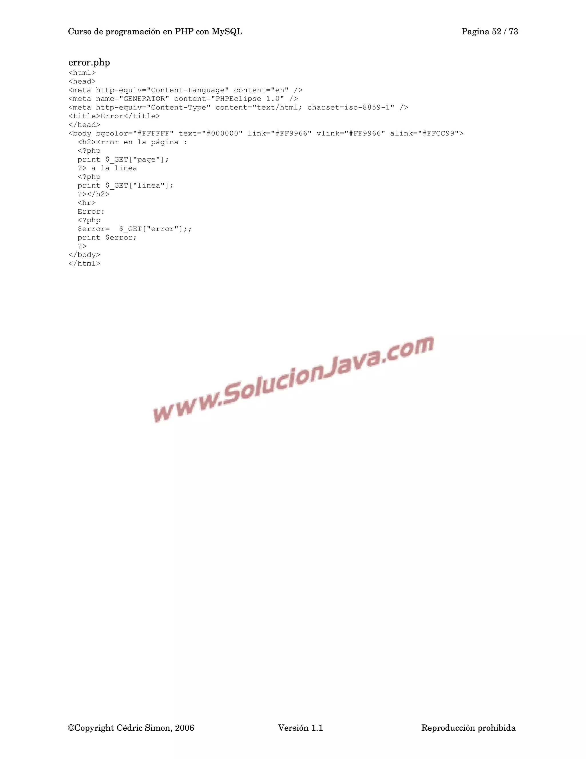 Curso de programación en PHP con MySQL Pagina 52 / 73
error.php
<html>
<head>
<meta http-equiv="Content-Language" content="en" />
<meta name="GENERATOR" content="PHPEclipse 1.0" />
<meta http-equiv="Content-Type" content="text/html; charset=iso-8859-1" />
<title>Error</title>
</head>
<body bgcolor="#FFFFFF" text="#000000" link="#FF9966" vlink="#FF9966" alink="#FFCC99">
<h2>Error en la página :
<?php
print $_GET["page"];
?> a la linea
<?php
print $_GET["linea"];
?></h2>
<hr>
Error:
<?php
$error= $_GET["error"];;
print $error;
?>
</body>
</html>
©Copyright Cédric Simon, 2006 Versión 1.1 Reproducción prohibida 
 