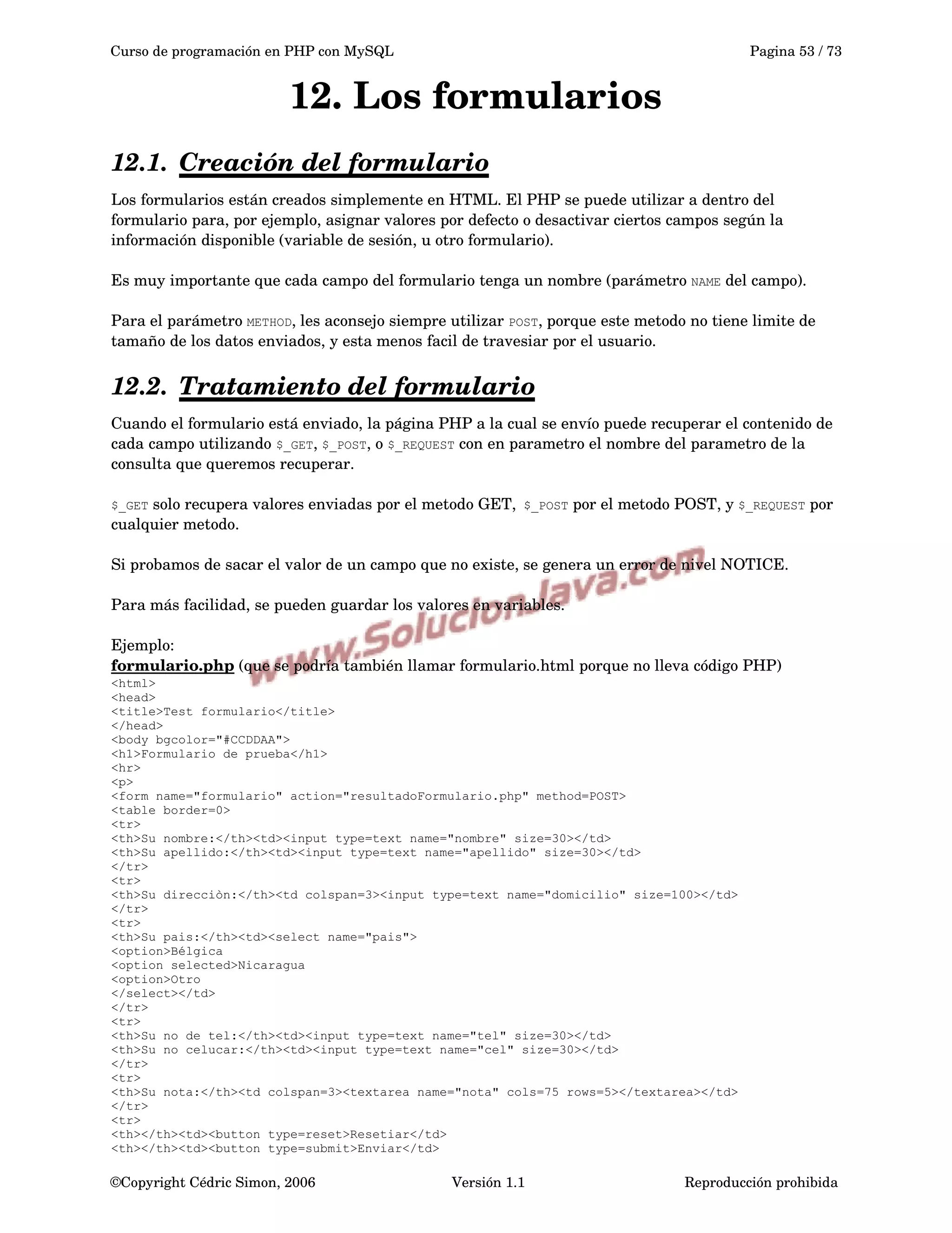 Curso de programación en PHP con MySQL Pagina 53 / 73
12. Los formularios
12.1. Creación del formulario   
Los formularios están creados simplemente en HTML. El PHP se puede utilizar a dentro del 
formulario para, por ejemplo, asignar valores por defecto o desactivar ciertos campos según la 
información disponible (variable de sesión, u otro formulario).
Es muy importante que cada campo del formulario tenga un nombre (parámetro NAME del campo).
Para el parámetro METHOD, les aconsejo siempre utilizar POST, porque este metodo no tiene limite de 
tamaño de los datos enviados, y esta menos facil de travesiar por el usuario. 
12.2. Tratamiento del formulario   
Cuando el formulario está enviado, la página PHP a la cual se envío puede recuperar el contenido de 
cada campo utilizando $_GET, $_POST, o $_REQUEST con en parametro el nombre del parametro de la 
consulta que queremos recuperar.
$_GET solo recupera valores enviadas por el metodo GET, $_POST por el metodo POST, y $_REQUEST por 
cualquier metodo.
Si probamos de sacar el valor de un campo que no existe, se genera un error de nivel NOTICE.
Para más facilidad, se pueden guardar los valores en variables. 
Ejemplo:
formulario.php (que se podría también llamar formulario.html porque no lleva código PHP)
<html>
<head>
<title>Test formulario</title>
</head>
<body bgcolor="#CCDDAA">
<h1>Formulario de prueba</h1>
<hr>
<p>
<form name="formulario" action="resultadoFormulario.php" method=POST>
<table border=0>
<tr>
<th>Su nombre:</th><td><input type=text name="nombre" size=30></td>
<th>Su apellido:</th><td><input type=text name="apellido" size=30></td>
</tr>
<tr>
<th>Su direcciòn:</th><td colspan=3><input type=text name="domicilio" size=100></td>
</tr>
<tr>
<th>Su pais:</th><td><select name="pais">
<option>Bélgica
<option selected>Nicaragua
<option>Otro
</select></td>
</tr>
<tr>
<th>Su no de tel:</th><td><input type=text name="tel" size=30></td>
<th>Su no celucar:</th><td><input type=text name="cel" size=30></td>
</tr>
<tr>
<th>Su nota:</th><td colspan=3><textarea name="nota" cols=75 rows=5></textarea></td>
</tr>
<tr>
<th></th><td><button type=reset>Resetiar</td>
<th></th><td><button type=submit>Enviar</td>
©Copyright Cédric Simon, 2006 Versión 1.1 Reproducción prohibida 
 