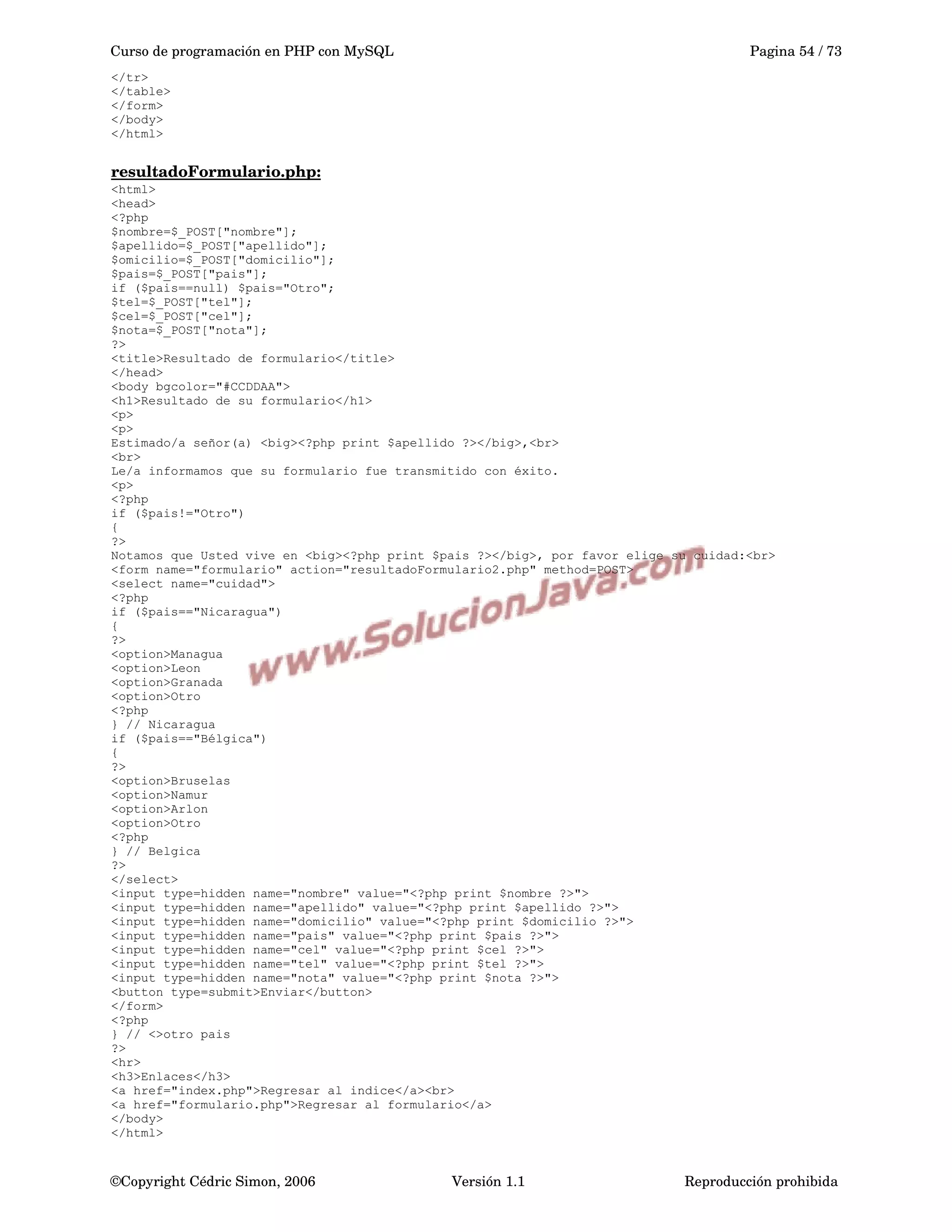 Curso de programación en PHP con MySQL Pagina 54 / 73
</tr>
</table>
</form>
</body>
</html>
resultadoFormulario.php:
<html>
<head>
<?php
$nombre=$_POST["nombre"];
$apellido=$_POST["apellido"];
$omicilio=$_POST["domicilio"];
$pais=$_POST["pais"];
if ($pais==null) $pais="Otro";
$tel=$_POST["tel"];
$cel=$_POST["cel"];
$nota=$_POST["nota"];
?>
<title>Resultado de formulario</title>
</head>
<body bgcolor="#CCDDAA">
<h1>Resultado de su formulario</h1>
<p>
<p>
Estimado/a señor(a) <big><?php print $apellido ?></big>,<br>
<br>
Le/a informamos que su formulario fue transmitido con éxito.
<p>
<?php
if ($pais!="Otro")
{
?>
Notamos que Usted vive en <big><?php print $pais ?></big>, por favor elige su cuidad:<br>
<form name="formulario" action="resultadoFormulario2.php" method=POST>
<select name="cuidad">
<?php
if ($pais=="Nicaragua")
{
?>
<option>Managua
<option>Leon
<option>Granada
<option>Otro
<?php
} // Nicaragua
if ($pais=="Bélgica")
{
?>
<option>Bruselas
<option>Namur
<option>Arlon
<option>Otro
<?php
} // Belgica
?>
</select>
<input type=hidden name="nombre" value="<?php print $nombre ?>">
<input type=hidden name="apellido" value="<?php print $apellido ?>">
<input type=hidden name="domicilio" value="<?php print $domicilio ?>">
<input type=hidden name="pais" value="<?php print $pais ?>">
<input type=hidden name="cel" value="<?php print $cel ?>">
<input type=hidden name="tel" value="<?php print $tel ?>">
<input type=hidden name="nota" value="<?php print $nota ?>">
<button type=submit>Enviar</button>
</form>
<?php
} // <>otro pais
?>
<hr>
<h3>Enlaces</h3>
<a href="index.php">Regresar al indice</a><br>
<a href="formulario.php">Regresar al formulario</a>
</body>
</html>
©Copyright Cédric Simon, 2006 Versión 1.1 Reproducción prohibida 
 