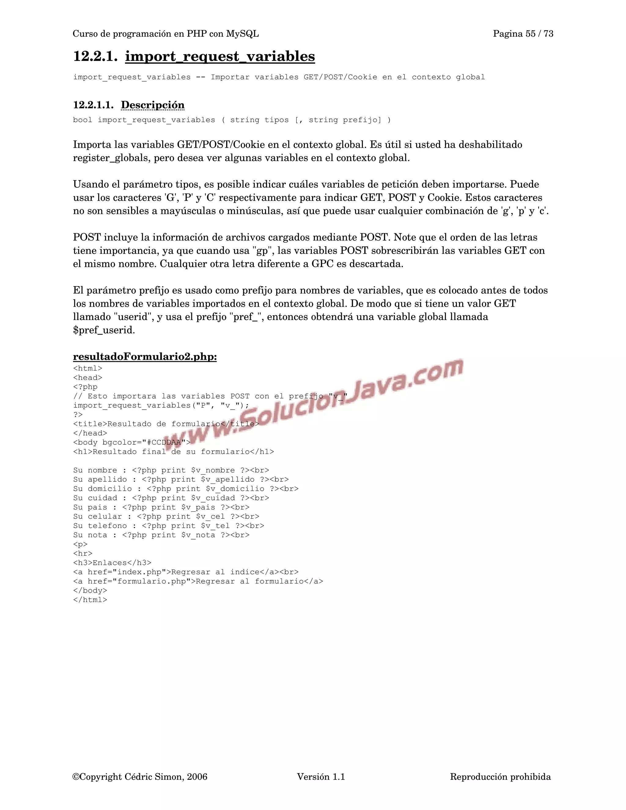 Curso de programación en PHP con MySQL Pagina 55 / 73
12.2.1. import_request_variables   
import_request_variables -- Importar variables GET/POST/Cookie en el contexto global
12.2.1.1. Descripción   
bool import_request_variables ( string tipos [, string prefijo] )
Importa las variables GET/POST/Cookie en el contexto global. Es útil si usted ha deshabilitado 
register_globals, pero desea ver algunas variables en el contexto global.
Usando el parámetro tipos, es posible indicar cuáles variables de petición deben importarse. Puede 
usar los caracteres 'G', 'P' y 'C' respectivamente para indicar GET, POST y Cookie. Estos caracteres 
no son sensibles a mayúsculas o minúsculas, así que puede usar cualquier combinación de 'g', 'p' y 'c'.
POST incluye la información de archivos cargados mediante POST. Note que el orden de las letras 
tiene importancia, ya que cuando usa "gp", las variables POST sobrescribirán las variables GET con 
el mismo nombre. Cualquier otra letra diferente a GPC es descartada.
El parámetro prefijo es usado como prefijo para nombres de variables, que es colocado antes de todos 
los nombres de variables importados en el contexto global. De modo que si tiene un valor GET 
llamado "userid", y usa el prefijo "pref_", entonces obtendrá una variable global llamada 
$pref_userid.
resultadoFormulario2.php:
<html>
<head>
<?php
// Esto importara las variables POST con el prefijo "v_"
import_request_variables("P", "v_");
?>
<title>Resultado de formulario</title>
</head>
<body bgcolor="#CCDDAA">
<h1>Resultado final de su formulario</h1>
Su nombre : <?php print $v_nombre ?><br>
Su apellido : <?php print $v_apellido ?><br>
Su domicilio : <?php print $v_domicilio ?><br>
Su cuidad : <?php print $v_cuidad ?><br>
Su pais : <?php print $v_pais ?><br>
Su celular : <?php print $v_cel ?><br>
Su telefono : <?php print $v_tel ?><br>
Su nota : <?php print $v_nota ?><br>
<p>
<hr>
<h3>Enlaces</h3>
<a href="index.php">Regresar al indice</a><br>
<a href="formulario.php">Regresar al formulario</a>
</body>
</html>
©Copyright Cédric Simon, 2006 Versión 1.1 Reproducción prohibida 
 