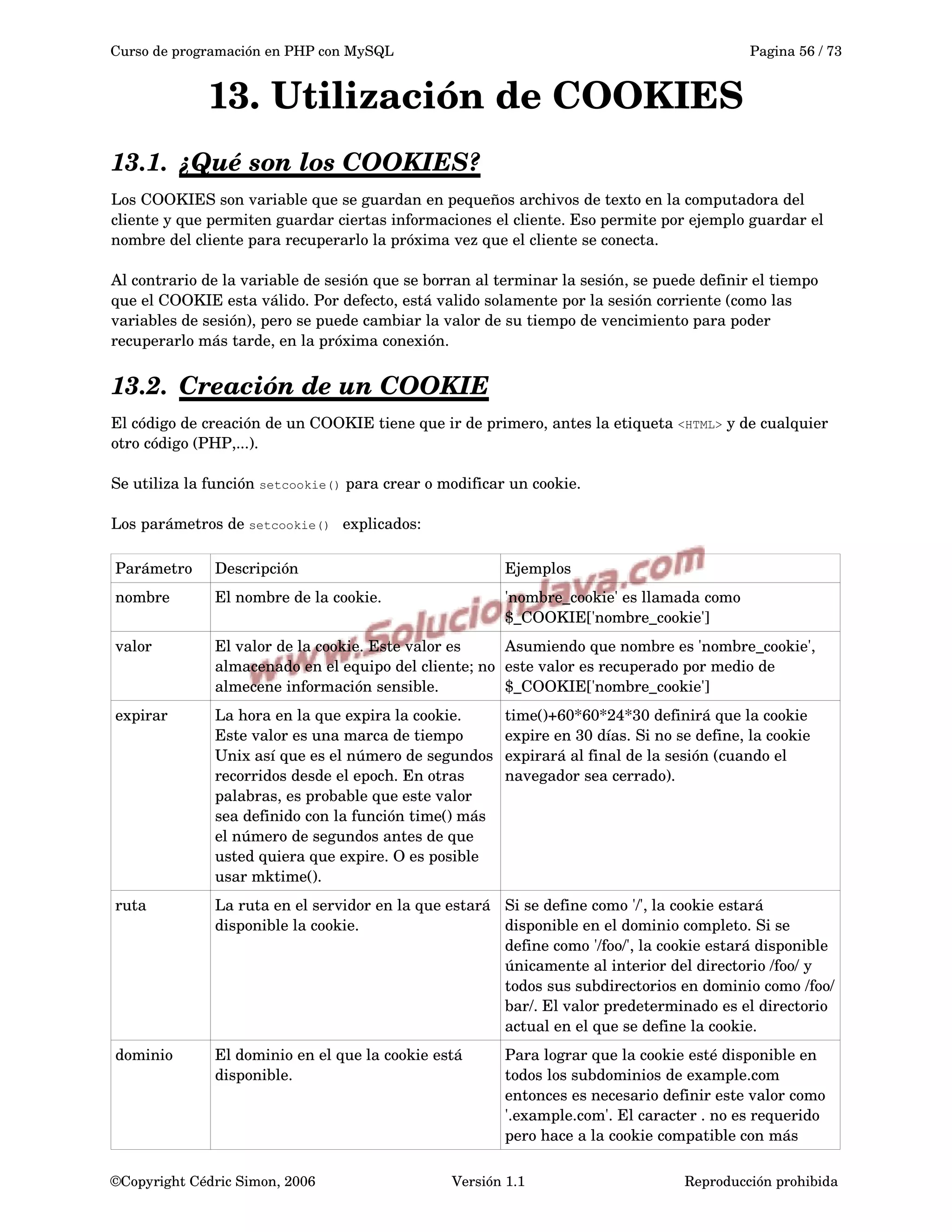 Curso de programación en PHP con MySQL Pagina 56 / 73
13. Utilización de COOKIES
13.1. ¿Qué son los COOKIES?   
Los COOKIES son variable que se guardan en pequeños archivos de texto en la computadora del 
cliente y que permiten guardar ciertas informaciones el cliente. Eso permite por ejemplo guardar el 
nombre del cliente para recuperarlo la próxima vez que el cliente se conecta.
Al contrario de la variable de sesión que se borran al terminar la sesión, se puede definir el tiempo 
que el COOKIE esta válido. Por defecto, está valido solamente por la sesión corriente (como las 
variables de sesión), pero se puede cambiar la valor de su tiempo de vencimiento para poder 
recuperarlo más tarde, en la próxima conexión.
13.2. Creación de un COOKIE   
El código de creación de un COOKIE tiene que ir de primero, antes la etiqueta <HTML> y de cualquier 
otro código (PHP,...).
Se utiliza la función setcookie() para crear o modificar un cookie.
Los parámetros de setcookie()  explicados:
Parámetro Descripción Ejemplos
nombre El nombre de la cookie.  'nombre_cookie' es llamada como 
$_COOKIE['nombre_cookie']
valor El valor de la cookie. Este valor es 
almacenado en el equipo del cliente; no 
almecene información sensible. 
Asumiendo que nombre es 'nombre_cookie', 
este valor es recuperado por medio de 
$_COOKIE['nombre_cookie']
expirar La hora en la que expira la cookie. 
Este valor es una marca de tiempo 
Unix así que es el número de segundos 
recorridos desde el epoch. En otras 
palabras, es probable que este valor 
sea definido con la función time() más 
el número de segundos antes de que 
usted quiera que expire. O es posible 
usar mktime(). 
time()+60*60*24*30 definirá que la cookie 
expire en 30 días. Si no se define, la cookie 
expirará al final de la sesión (cuando el 
navegador sea cerrado).
ruta La ruta en el servidor en la que estará 
disponible la cookie. 
Si se define como '/', la cookie estará 
disponible en el dominio completo. Si se 
define como '/foo/', la cookie estará disponible 
únicamente al interior del directorio /foo/ y 
todos sus subdirectorios en dominio como /foo/
bar/. El valor predeterminado es el directorio 
actual en el que se define la cookie.
dominio El dominio en el que la cookie está 
disponible. 
Para lograr que la cookie esté disponible en 
todos los subdominios de example.com 
entonces es necesario definir este valor como 
'.example.com'. El caracter . no es requerido 
pero hace a la cookie compatible con más 
©Copyright Cédric Simon, 2006 Versión 1.1 Reproducción prohibida 
 