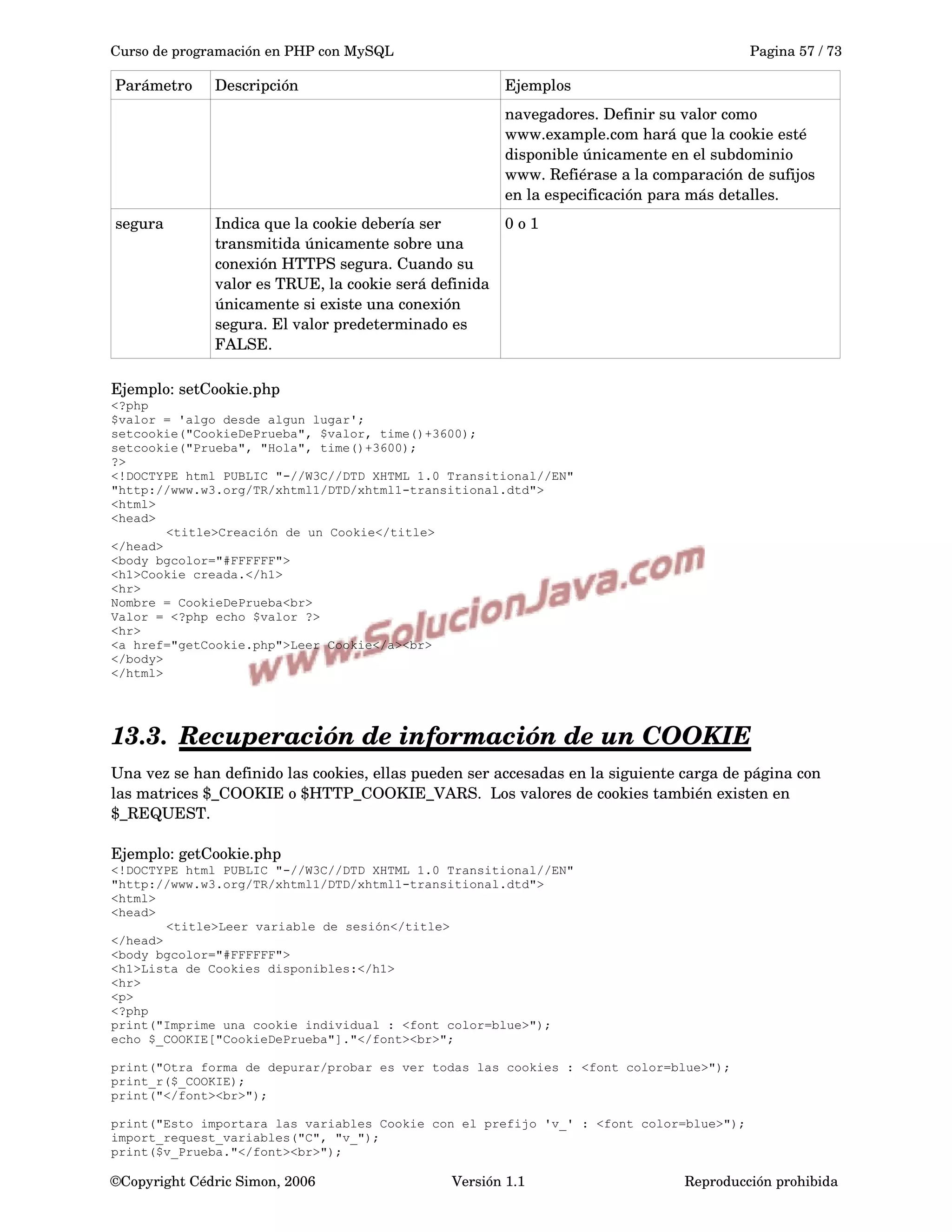 Curso de programación en PHP con MySQL Pagina 57 / 73
Parámetro Descripción Ejemplos
navegadores. Definir su valor como 
www.example.com hará que la cookie esté 
disponible únicamente en el subdominio 
www. Refiérase a la comparación de sufijos 
en la especificación para más detalles.
segura Indica que la cookie debería ser 
transmitida únicamente sobre una 
conexión HTTPS segura. Cuando su 
valor es TRUE, la cookie será definida 
únicamente si existe una conexión 
segura. El valor predeterminado es 
FALSE. 
0 o 1
Ejemplo: setCookie.php
<?php
$valor = 'algo desde algun lugar';
setcookie("CookieDePrueba", $valor, time()+3600);
setcookie("Prueba", "Hola", time()+3600);
?>
<!DOCTYPE html PUBLIC "-//W3C//DTD XHTML 1.0 Transitional//EN"
"http://www.w3.org/TR/xhtml1/DTD/xhtml1-transitional.dtd">
<html>
<head>
<title>Creación de un Cookie</title>
</head>
<body bgcolor="#FFFFFF">
<h1>Cookie creada.</h1>
<hr>
Nombre = CookieDePrueba<br>
Valor = <?php echo $valor ?>
<hr>
<a href="getCookie.php">Leer Cookie</a><br>
</body>
</html>
13.3. Recuperación de información de un COOKIE   
Una vez se han definido las cookies, ellas pueden ser accesadas en la siguiente carga de página con 
las matrices $_COOKIE o $HTTP_COOKIE_VARS.  Los valores de cookies también existen en 
$_REQUEST. 
Ejemplo: getCookie.php
<!DOCTYPE html PUBLIC "-//W3C//DTD XHTML 1.0 Transitional//EN"
"http://www.w3.org/TR/xhtml1/DTD/xhtml1-transitional.dtd">
<html>
<head>
<title>Leer variable de sesión</title>
</head>
<body bgcolor="#FFFFFF">
<h1>Lista de Cookies disponibles:</h1>
<hr>
<p>
<?php
print("Imprime una cookie individual : <font color=blue>");
echo $_COOKIE["CookieDePrueba"]."</font><br>";
print("Otra forma de depurar/probar es ver todas las cookies : <font color=blue>");
print_r($_COOKIE);
print("</font><br>");
print("Esto importara las variables Cookie con el prefijo 'v_' : <font color=blue>");
import_request_variables("C", "v_");
print($v_Prueba."</font><br>");
©Copyright Cédric Simon, 2006 Versión 1.1 Reproducción prohibida 
 