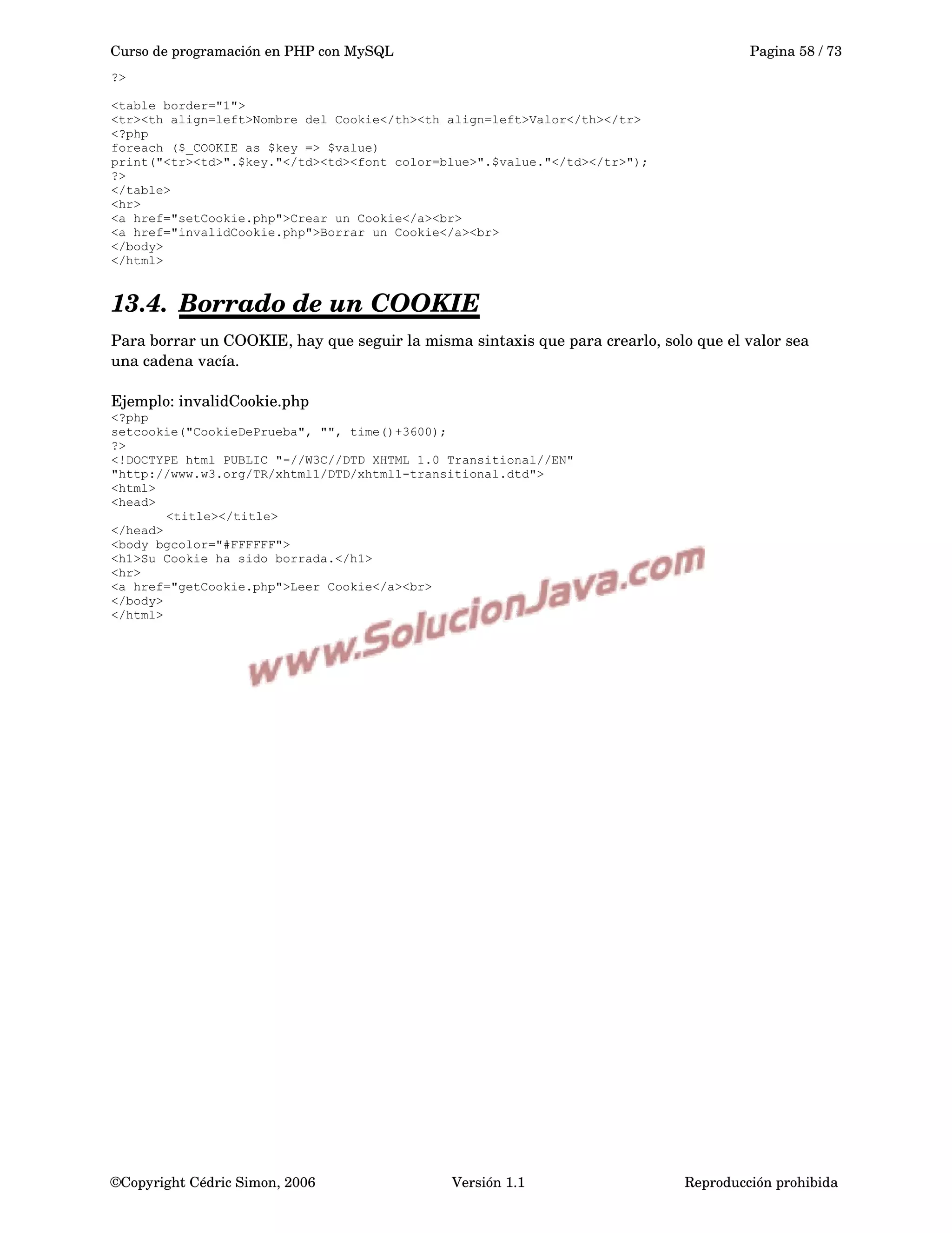 Curso de programación en PHP con MySQL Pagina 58 / 73
?>
<table border="1">
<tr><th align=left>Nombre del Cookie</th><th align=left>Valor</th></tr>
<?php
foreach ($_COOKIE as $key => $value)
print("<tr><td>".$key."</td><td><font color=blue>".$value."</td></tr>");
?>
</table>
<hr>
<a href="setCookie.php">Crear un Cookie</a><br>
<a href="invalidCookie.php">Borrar un Cookie</a><br>
</body>
</html>
13.4. Borrado de un COOKIE   
Para borrar un COOKIE, hay que seguir la misma sintaxis que para crearlo, solo que el valor sea 
una cadena vacía.
Ejemplo: invalidCookie.php
<?php
setcookie("CookieDePrueba", "", time()+3600);
?>
<!DOCTYPE html PUBLIC "-//W3C//DTD XHTML 1.0 Transitional//EN"
"http://www.w3.org/TR/xhtml1/DTD/xhtml1-transitional.dtd">
<html>
<head>
<title></title>
</head>
<body bgcolor="#FFFFFF">
<h1>Su Cookie ha sido borrada.</h1>
<hr>
<a href="getCookie.php">Leer Cookie</a><br>
</body>
</html>
©Copyright Cédric Simon, 2006 Versión 1.1 Reproducción prohibida 
 
