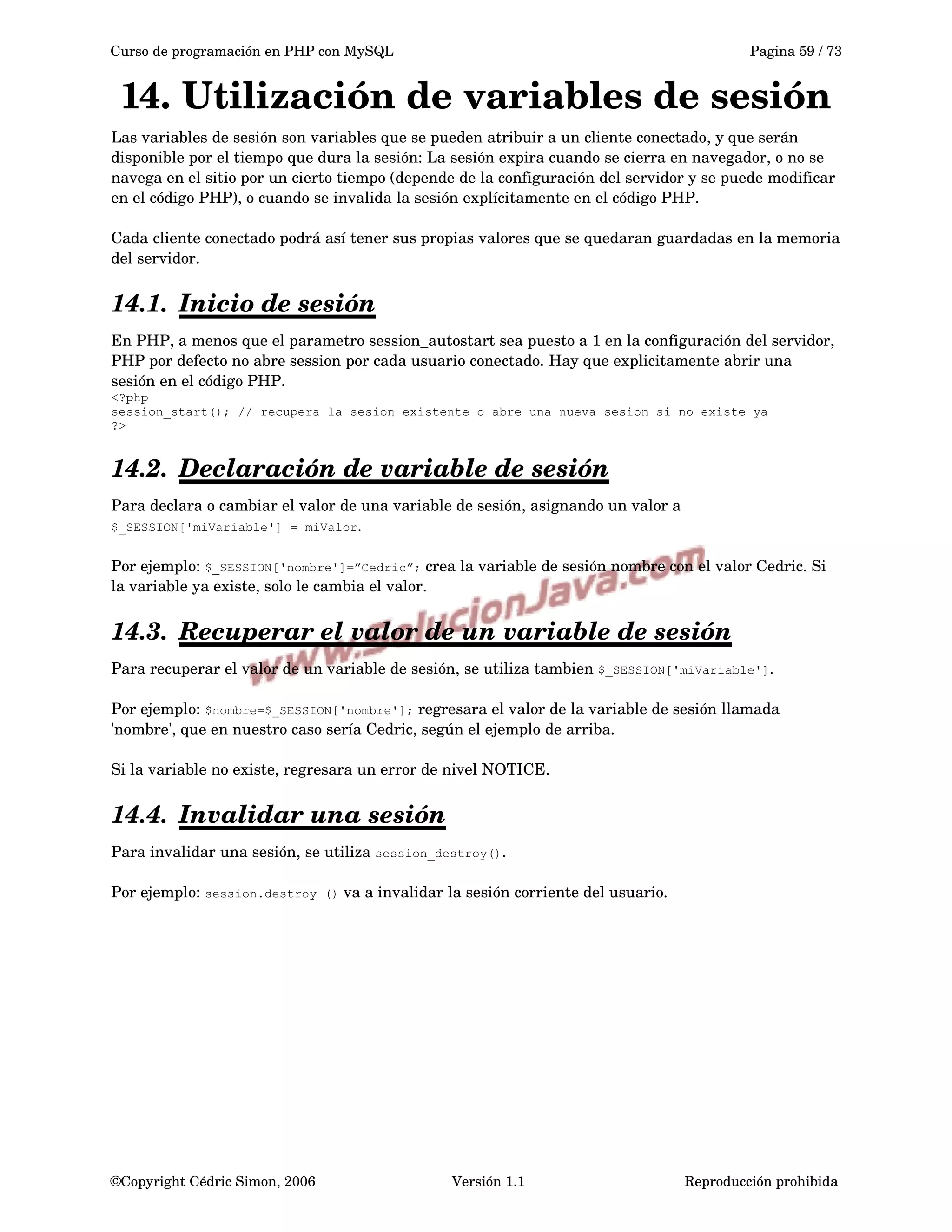 Curso de programación en PHP con MySQL Pagina 59 / 73
14. Utilización de variables de sesión
Las variables de sesión son variables que se pueden atribuir a un cliente conectado, y que serán 
disponible por el tiempo que dura la sesión: La sesión expira cuando se cierra en navegador, o no se 
navega en el sitio por un cierto tiempo (depende de la configuración del servidor y se puede modificar 
en el código PHP), o cuando se invalida la sesión explícitamente en el código PHP.
Cada cliente conectado podrá así tener sus propias valores que se quedaran guardadas en la memoria 
del servidor.
14.1. Inicio de sesión   
En PHP, a menos que el parametro session_autostart sea puesto a 1 en la configuración del servidor, 
PHP por defecto no abre session por cada usuario conectado. Hay que explicitamente abrir una 
sesión en el código PHP.
<?php
session_start(); // recupera la sesion existente o abre una nueva sesion si no existe ya
?>
14.2. Declaración de variable de sesión   
Para declara o cambiar el valor de una variable de sesión, asignando un valor a 
$_SESSION['miVariable'] = miValor.
Por ejemplo: $_SESSION['nombre']=”Cedric”; crea la variable de sesión nombre con el valor Cedric. Si 
la variable ya existe, solo le cambia el valor.
14.3. Recuperar el valor de un variable de sesión   
Para recuperar el valor de un variable de sesión, se utiliza tambien $_SESSION['miVariable']. 
Por ejemplo: $nombre=$_SESSION['nombre']; regresara el valor de la variable de sesión llamada 
'nombre', que en nuestro caso sería Cedric, según el ejemplo de arriba. 
Si la variable no existe, regresara un error de nivel NOTICE.
14.4. Invalidar una sesión   
Para invalidar una sesión, se utiliza session_destroy().
Por ejemplo: session.destroy () va a invalidar la sesión corriente del usuario.
©Copyright Cédric Simon, 2006 Versión 1.1 Reproducción prohibida 
 