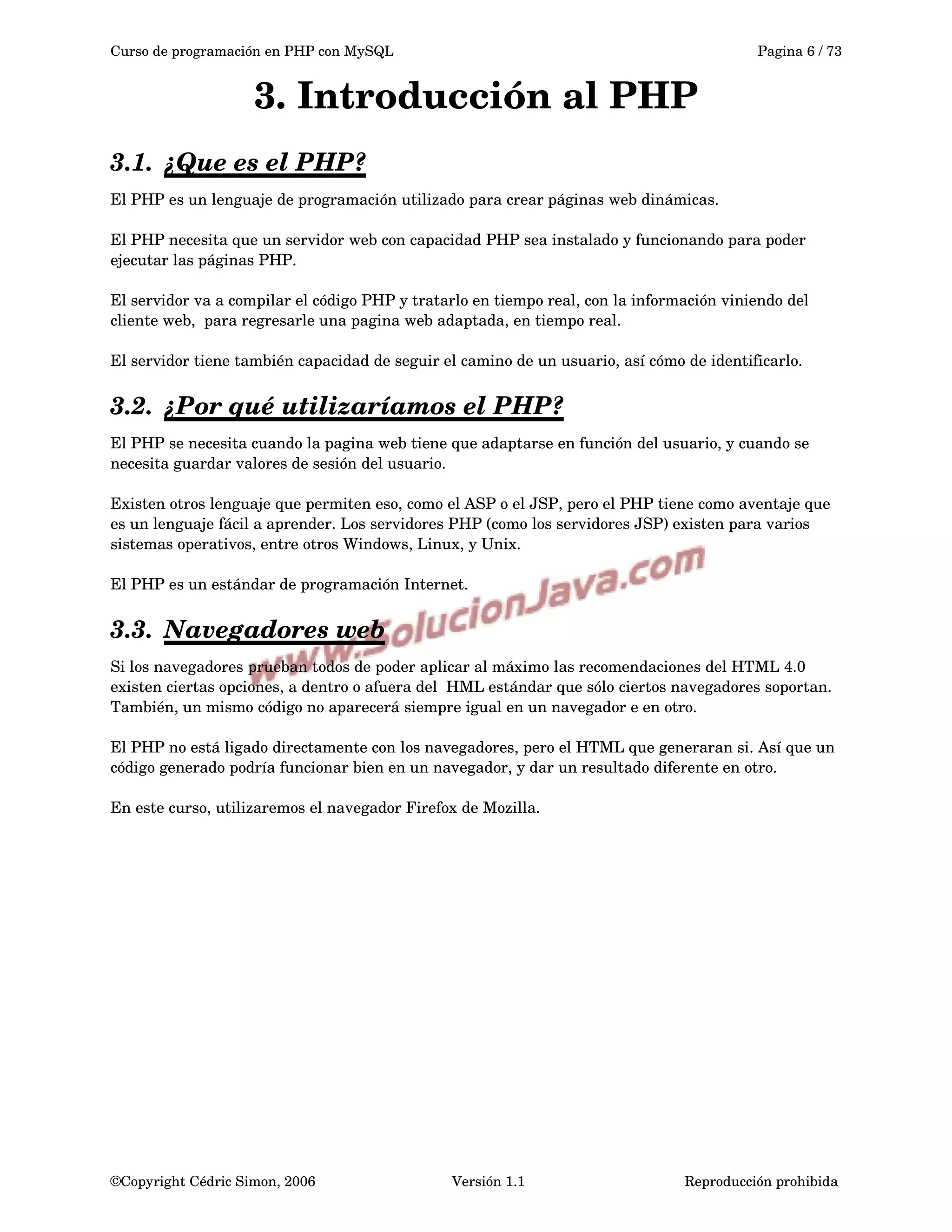 Curso de programación en PHP con MySQL Pagina 6 / 73
3. Introducción al PHP
3.1. ¿Que es el PHP?   
El PHP es un lenguaje de programación utilizado para crear páginas web dinámicas.
El PHP necesita que un servidor web con capacidad PHP sea instalado y funcionando para poder 
ejecutar las páginas PHP.
El servidor va a compilar el código PHP y tratarlo en tiempo real, con la información viniendo del 
cliente web,  para regresarle una pagina web adaptada, en tiempo real.
El servidor tiene también capacidad de seguir el camino de un usuario, así cómo de identificarlo.
3.2. ¿Por qué utilizaríamos el PHP?   
El PHP se necesita cuando la pagina web tiene que adaptarse en función del usuario, y cuando se 
necesita guardar valores de sesión del usuario.
Existen otros lenguaje que permiten eso, como el ASP o el JSP, pero el PHP tiene como aventaje que 
es un lenguaje fácil a aprender. Los servidores PHP (como los servidores JSP) existen para varios 
sistemas operativos, entre otros Windows, Linux, y Unix.
El PHP es un estándar de programación Internet.
3.3. Navegadores web   
Si los navegadores prueban todos de poder aplicar al máximo las recomendaciones del HTML 4.0 
existen ciertas opciones, a dentro o afuera del  HML estándar que sólo ciertos navegadores soportan. 
También, un mismo código no aparecerá siempre igual en un navegador e en otro. 
El PHP no está ligado directamente con los navegadores, pero el HTML que generaran si. Así que un 
código generado podría funcionar bien en un navegador, y dar un resultado diferente en otro. 
En este curso, utilizaremos el navegador Firefox de Mozilla.
©Copyright Cédric Simon, 2006 Versión 1.1 Reproducción prohibida 
 
