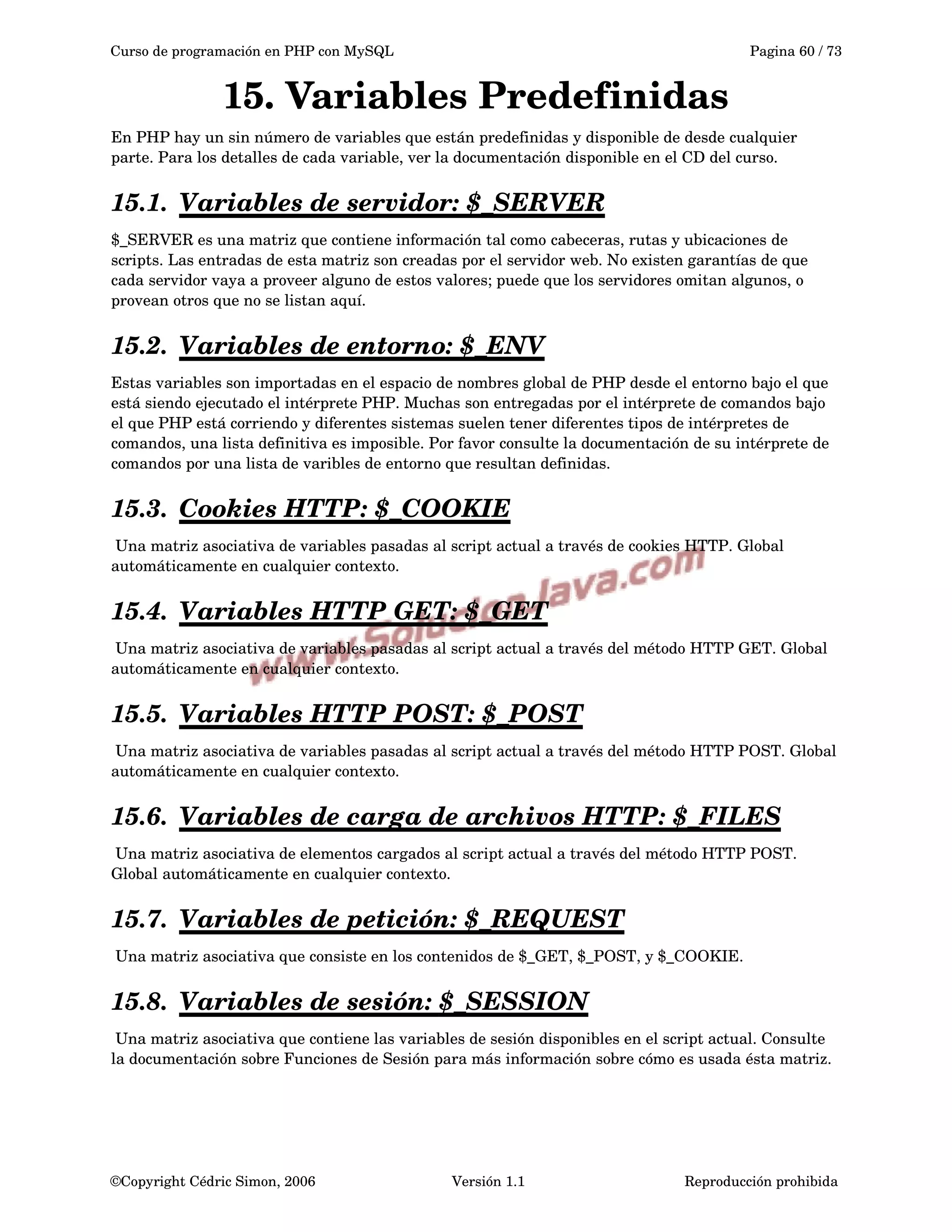 Curso de programación en PHP con MySQL Pagina 60 / 73
15. Variables Predefinidas
En PHP hay un sin número de variables que están predefinidas y disponible de desde cualquier 
parte. Para los detalles de cada variable, ver la documentación disponible en el CD del curso.
15.1. Variables de servidor: $_SERVER   
$_SERVER es una matriz que contiene información tal como cabeceras, rutas y ubicaciones de 
scripts. Las entradas de esta matriz son creadas por el servidor web. No existen garantías de que 
cada servidor vaya a proveer alguno de estos valores; puede que los servidores omitan algunos, o 
provean otros que no se listan aquí. 
15.2. Variables de entorno: $_ENV   
Estas variables son importadas en el espacio de nombres global de PHP desde el entorno bajo el que 
está siendo ejecutado el intérprete PHP. Muchas son entregadas por el intérprete de comandos bajo 
el que PHP está corriendo y diferentes sistemas suelen tener diferentes tipos de intérpretes de 
comandos, una lista definitiva es imposible. Por favor consulte la documentación de su intérprete de 
comandos por una lista de varibles de entorno que resultan definidas.
15.3. Cookies HTTP: $_COOKIE   
 Una matriz asociativa de variables pasadas al script actual a través de cookies HTTP. Global 
automáticamente en cualquier contexto.
15.4. Variables HTTP GET: $_GET   
 Una matriz asociativa de variables pasadas al script actual a través del método HTTP GET. Global 
automáticamente en cualquier contexto.
15.5. Variables HTTP POST: $_POST   
 Una matriz asociativa de variables pasadas al script actual a través del método HTTP POST. Global 
automáticamente en cualquier contexto.
15.6. Variables de carga de archivos HTTP: $_FILES   
 Una matriz asociativa de elementos cargados al script actual a través del método HTTP POST. 
Global automáticamente en cualquier contexto.
15.7. Variables de petición:    $_REQUEST   
 Una matriz asociativa que consiste en los contenidos de $_GET, $_POST, y $_COOKIE.
15.8. Variables de sesión:    $_SESSION   
 Una matriz asociativa que contiene las variables de sesión disponibles en el script actual. Consulte 
la documentación sobre Funciones de Sesión para más información sobre cómo es usada ésta matriz.
©Copyright Cédric Simon, 2006 Versión 1.1 Reproducción prohibida 
 