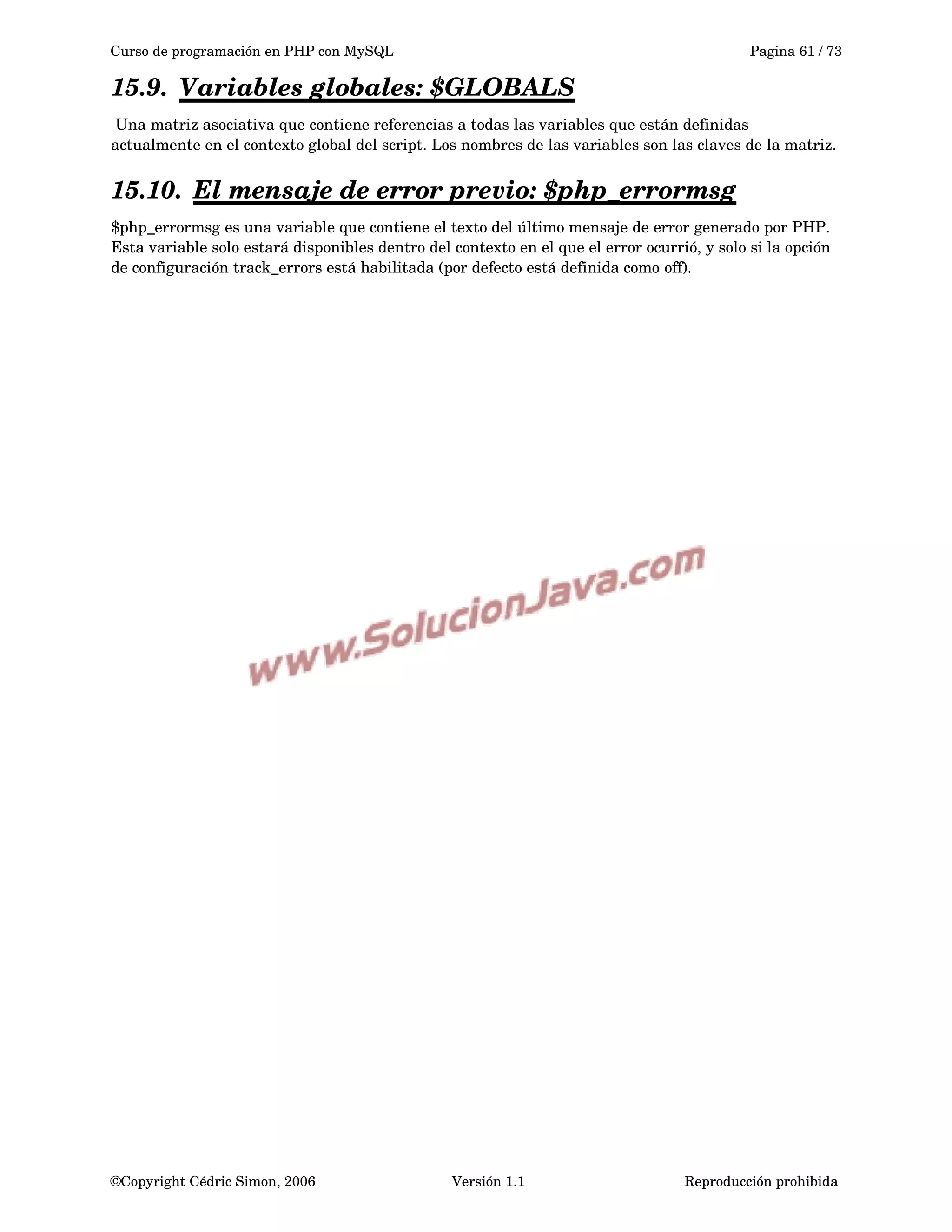 Curso de programación en PHP con MySQL Pagina 61 / 73
15.9. Variables globales:    $GLOBALS   
 Una matriz asociativa que contiene referencias a todas las variables que están definidas 
actualmente en el contexto global del script. Los nombres de las variables son las claves de la matriz.
15.10. El mensaje de error previo:    $php_errormsg   
$php_errormsg es una variable que contiene el texto del último mensaje de error generado por PHP. 
Esta variable solo estará disponibles dentro del contexto en el que el error ocurrió, y solo si la opción 
de configuración track_errors está habilitada (por defecto está definida como off). 
©Copyright Cédric Simon, 2006 Versión 1.1 Reproducción prohibida 
 