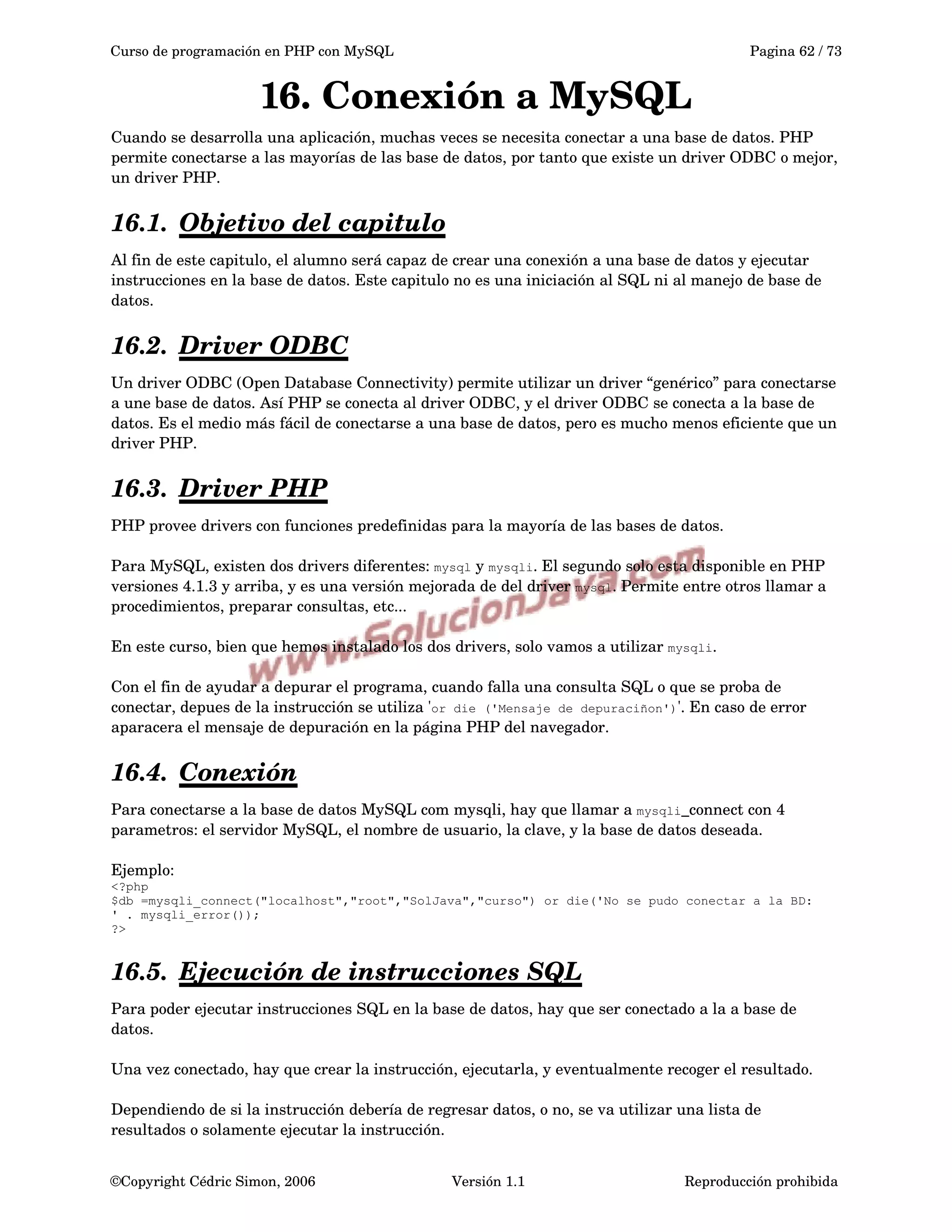 Curso de programación en PHP con MySQL Pagina 62 / 73
16. Conexión a MySQL
Cuando se desarrolla una aplicación, muchas veces se necesita conectar a una base de datos. PHP 
permite conectarse a las mayorías de las base de datos, por tanto que existe un driver ODBC o mejor, 
un driver PHP.
16.1. Objetivo del capitulo   
Al fin de este capitulo, el alumno será capaz de crear una conexión a una base de datos y ejecutar 
instrucciones en la base de datos. Este capitulo no es una iniciación al SQL ni al manejo de base de 
datos.
16.2. Driver ODBC   
Un driver ODBC (Open Database Connectivity) permite utilizar un driver “genérico” para conectarse 
a une base de datos. Así PHP se conecta al driver ODBC, y el driver ODBC se conecta a la base de 
datos. Es el medio más fácil de conectarse a una base de datos, pero es mucho menos eficiente que un 
driver PHP.
16.3. Driver PHP   
PHP provee drivers con funciones predefinidas para la mayoría de las bases de datos.
Para MySQL, existen dos drivers diferentes: mysql y mysqli. El segundo solo esta disponible en PHP 
versiones 4.1.3 y arriba, y es una versión mejorada de del driver mysql. Permite entre otros llamar a 
procedimientos, preparar consultas, etc...
En este curso, bien que hemos instalado los dos drivers, solo vamos a utilizar mysqli.
Con el fin de ayudar a depurar el programa, cuando falla una consulta SQL o que se proba de 
conectar, depues de la instrucción se utiliza 'or die ('Mensaje de depuraciñon')'. En caso de error 
aparacera el mensaje de depuración en la página PHP del navegador.
16.4. Conexión   
Para conectarse a la base de datos MySQL com mysqli, hay que llamar a mysqli_connect con 4 
parametros: el servidor MySQL, el nombre de usuario, la clave, y la base de datos deseada.
Ejemplo:
<?php
$db =mysqli_connect("localhost","root","SolJava","curso") or die('No se pudo conectar a la BD:
' . mysqli_error());
?>
16.5. Ejecución de instrucciones SQL   
Para poder ejecutar instrucciones SQL en la base de datos, hay que ser conectado a la a base de 
datos. 
Una vez conectado, hay que crear la instrucción, ejecutarla, y eventualmente recoger el resultado.
Dependiendo de si la instrucción debería de regresar datos, o no, se va utilizar una lista de 
resultados o solamente ejecutar la instrucción.
©Copyright Cédric Simon, 2006 Versión 1.1 Reproducción prohibida 
 