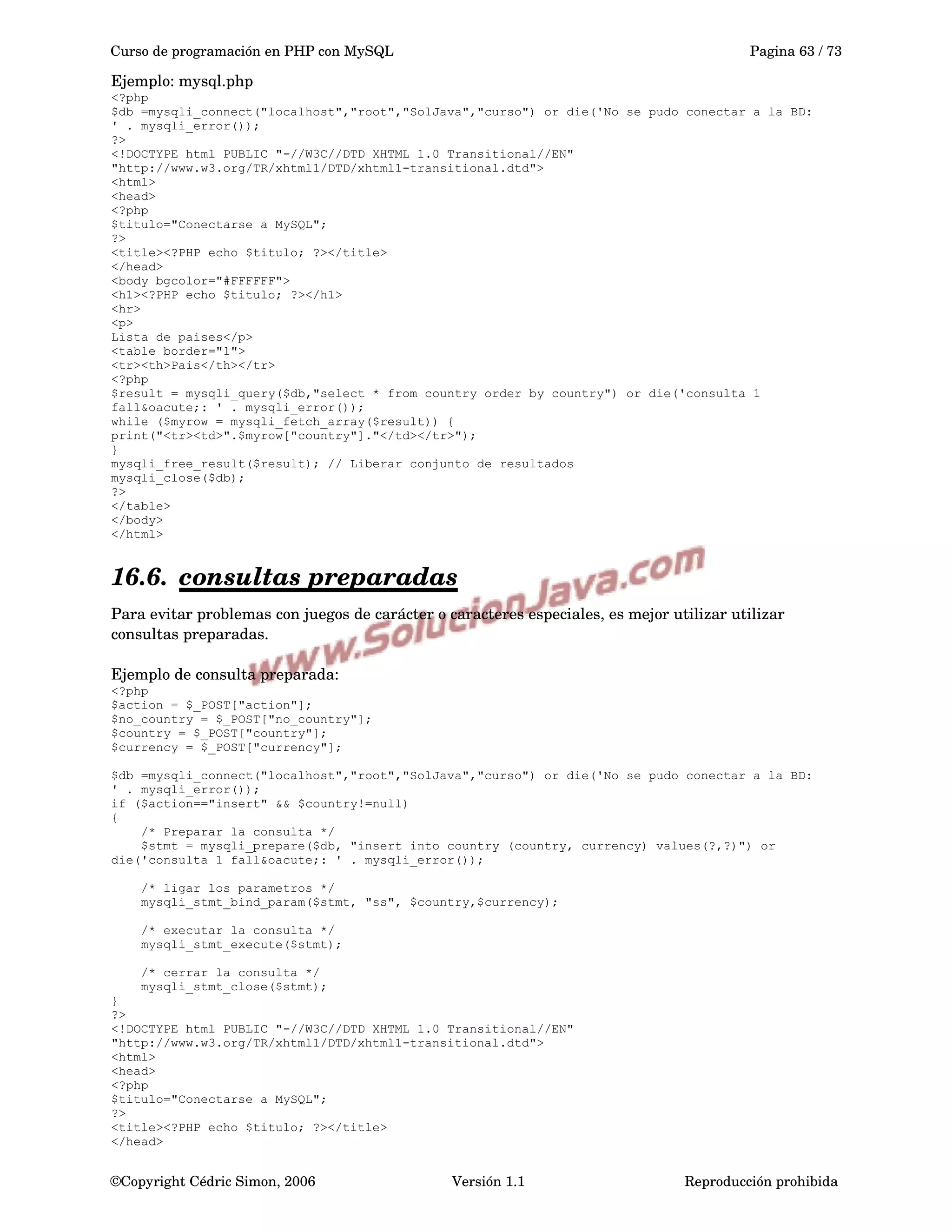 Curso de programación en PHP con MySQL Pagina 63 / 73
Ejemplo: mysql.php
<?php
$db =mysqli_connect("localhost","root","SolJava","curso") or die('No se pudo conectar a la BD:
' . mysqli_error());
?>
<!DOCTYPE html PUBLIC "-//W3C//DTD XHTML 1.0 Transitional//EN"
"http://www.w3.org/TR/xhtml1/DTD/xhtml1-transitional.dtd">
<html>
<head>
<?php
$titulo="Conectarse a MySQL";
?>
<title><?PHP echo $titulo; ?></title>
</head>
<body bgcolor="#FFFFFF">
<h1><?PHP echo $titulo; ?></h1>
<hr>
<p>
Lista de paises</p>
<table border="1">
<tr><th>Pais</th></tr>
<?php
$result = mysqli_query($db,"select * from country order by country") or die('consulta 1
fall&oacute;: ' . mysqli_error());
while ($myrow = mysqli_fetch_array($result)) {
print("<tr><td>".$myrow["country"]."</td></tr>");
}
mysqli_free_result($result); // Liberar conjunto de resultados
mysqli_close($db);
?>
</table>
</body>
</html>
16.6. consultas preparadas   
Para evitar problemas con juegos de carácter o caracteres especiales, es mejor utilizar utilizar 
consultas preparadas.
Ejemplo de consulta preparada:
<?php
$action = $_POST["action"];
$no_country = $_POST["no_country"];
$country = $_POST["country"];
$currency = $_POST["currency"];
$db =mysqli_connect("localhost","root","SolJava","curso") or die('No se pudo conectar a la BD:
' . mysqli_error());
if ($action=="insert" && $country!=null)
{
/* Preparar la consulta */
$stmt = mysqli_prepare($db, "insert into country (country, currency) values(?,?)") or
die('consulta 1 fall&oacute;: ' . mysqli_error());
/* ligar los parametros */
mysqli_stmt_bind_param($stmt, "ss", $country,$currency);
/* executar la consulta */
mysqli_stmt_execute($stmt);
/* cerrar la consulta */
mysqli_stmt_close($stmt);
}
?>
<!DOCTYPE html PUBLIC "-//W3C//DTD XHTML 1.0 Transitional//EN"
"http://www.w3.org/TR/xhtml1/DTD/xhtml1-transitional.dtd">
<html>
<head>
<?php
$titulo="Conectarse a MySQL";
?>
<title><?PHP echo $titulo; ?></title>
</head>
©Copyright Cédric Simon, 2006 Versión 1.1 Reproducción prohibida 
 