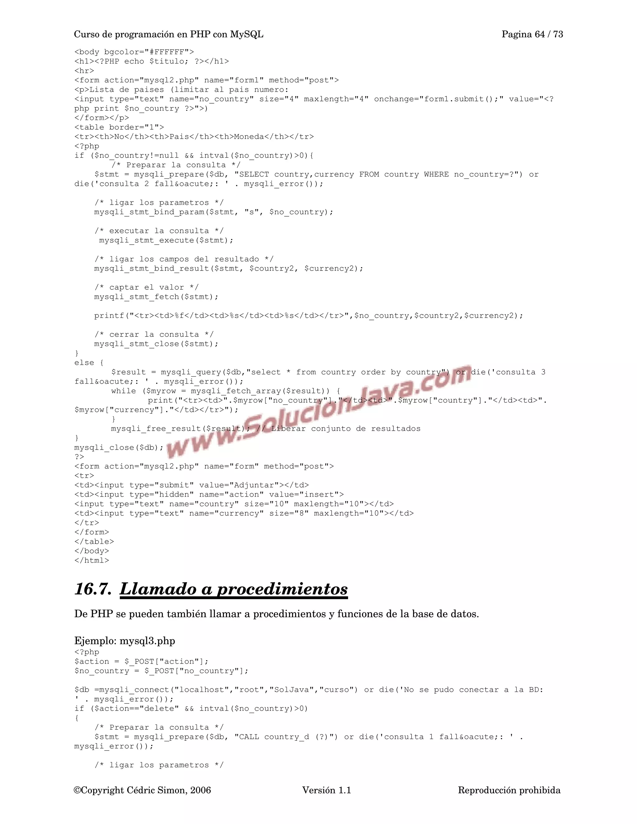 Curso de programación en PHP con MySQL Pagina 64 / 73
<body bgcolor="#FFFFFF">
<h1><?PHP echo $titulo; ?></h1>
<hr>
<form action="mysql2.php" name="form1" method="post">
<p>Lista de paises (limitar al pais numero:
<input type="text" name="no_country" size="4" maxlength="4" onchange="form1.submit();" value="<?
php print $no_country ?>">)
</form></p>
<table border="1">
<tr><th>No</th><th>Pais</th><th>Moneda</th></tr>
<?php
if ($no_country!=null && intval($no_country)>0){
/* Preparar la consulta */
$stmt = mysqli_prepare($db, "SELECT country,currency FROM country WHERE no_country=?") or
die('consulta 2 fall&oacute;: ' . mysqli_error());
/* ligar los parametros */
mysqli_stmt_bind_param($stmt, "s", $no_country);
/* executar la consulta */
mysqli_stmt_execute($stmt);
/* ligar los campos del resultado */
mysqli_stmt_bind_result($stmt, $country2, $currency2);
/* captar el valor */
mysqli_stmt_fetch($stmt);
printf("<tr><td>%f</td><td>%s</td><td>%s</td></tr>",$no_country,$country2,$currency2);
/* cerrar la consulta */
mysqli_stmt_close($stmt);
}
else {
$result = mysqli_query($db,"select * from country order by country") or die('consulta 3
fall&oacute;: ' . mysqli_error());
while ($myrow = mysqli_fetch_array($result)) {
print("<tr><td>".$myrow["no_country"]."</td><td>".$myrow["country"]."</td><td>".
$myrow["currency"]."</td></tr>");
}
mysqli_free_result($result); // Liberar conjunto de resultados
}
mysqli_close($db);
?>
<form action="mysql2.php" name="form" method="post">
<tr>
<td><input type="submit" value="Adjuntar"></td>
<td><input type="hidden" name="action" value="insert">
<input type="text" name="country" size="10" maxlength="10"></td>
<td><input type="text" name="currency" size="8" maxlength="10"></td>
</tr>
</form>
</table>
</body>
</html>
16.7. Llamado a procedimientos   
De PHP se pueden también llamar a procedimientos y funciones de la base de datos.  
Ejemplo: mysql3.php
<?php
$action = $_POST["action"];
$no_country = $_POST["no_country"];
$db =mysqli_connect("localhost","root","SolJava","curso") or die('No se pudo conectar a la BD:
' . mysqli_error());
if ($action=="delete" && intval($no_country)>0)
{
/* Preparar la consulta */
$stmt = mysqli_prepare($db, "CALL country_d (?)") or die('consulta 1 fall&oacute;: ' .
mysqli_error());
/* ligar los parametros */
©Copyright Cédric Simon, 2006 Versión 1.1 Reproducción prohibida 
 