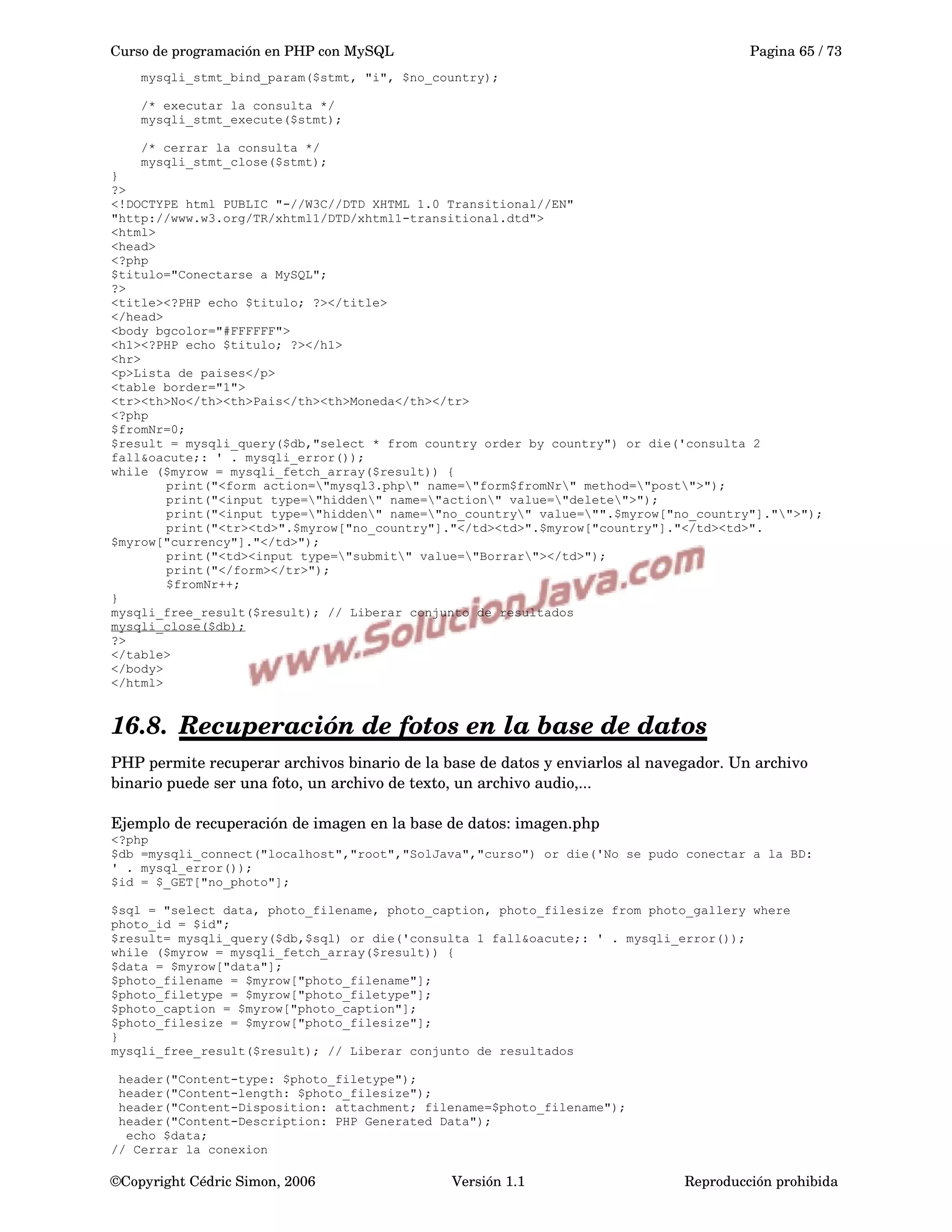 Curso de programación en PHP con MySQL Pagina 65 / 73
mysqli_stmt_bind_param($stmt, "i", $no_country);
/* executar la consulta */
mysqli_stmt_execute($stmt);
/* cerrar la consulta */
mysqli_stmt_close($stmt);
}
?>
<!DOCTYPE html PUBLIC "-//W3C//DTD XHTML 1.0 Transitional//EN"
"http://www.w3.org/TR/xhtml1/DTD/xhtml1-transitional.dtd">
<html>
<head>
<?php
$titulo="Conectarse a MySQL";
?>
<title><?PHP echo $titulo; ?></title>
</head>
<body bgcolor="#FFFFFF">
<h1><?PHP echo $titulo; ?></h1>
<hr>
<p>Lista de paises</p>
<table border="1">
<tr><th>No</th><th>Pais</th><th>Moneda</th></tr>
<?php
$fromNr=0;
$result = mysqli_query($db,"select * from country order by country") or die('consulta 2
fall&oacute;: ' . mysqli_error());
while ($myrow = mysqli_fetch_array($result)) {
print("<form action="mysql3.php" name="form$fromNr" method="post">");
print("<input type="hidden" name="action" value="delete">");
print("<input type="hidden" name="no_country" value="".$myrow["no_country"]."">");
print("<tr><td>".$myrow["no_country"]."</td><td>".$myrow["country"]."</td><td>".
$myrow["currency"]."</td>");
print("<td><input type="submit" value="Borrar"></td>");
print("</form></tr>");
$fromNr++;
}
mysqli_free_result($result); // Liberar conjunto de resultados
mysqli_close($db);
?>
</table>
</body>
</html>
16.8. Recuperación de fotos en la base de datos   
PHP permite recuperar archivos binario de la base de datos y enviarlos al navegador. Un archivo 
binario puede ser una foto, un archivo de texto, un archivo audio,...
Ejemplo de recuperación de imagen en la base de datos: imagen.php
<?php
$db =mysqli_connect("localhost","root","SolJava","curso") or die('No se pudo conectar a la BD:
' . mysql_error());
$id = $_GET["no_photo"];
$sql = "select data, photo_filename, photo_caption, photo_filesize from photo_gallery where
photo_id = $id";
$result= mysqli_query($db,$sql) or die('consulta 1 fall&oacute;: ' . mysqli_error());
while ($myrow = mysqli_fetch_array($result)) {
$data = $myrow["data"];
$photo_filename = $myrow["photo_filename"];
$photo_filetype = $myrow["photo_filetype"];
$photo_caption = $myrow["photo_caption"];
$photo_filesize = $myrow["photo_filesize"];
}
mysqli_free_result($result); // Liberar conjunto de resultados
header("Content-type: $photo_filetype");
header("Content-length: $photo_filesize");
header("Content-Disposition: attachment; filename=$photo_filename");
header("Content-Description: PHP Generated Data");
echo $data;
// Cerrar la conexion
©Copyright Cédric Simon, 2006 Versión 1.1 Reproducción prohibida 
 