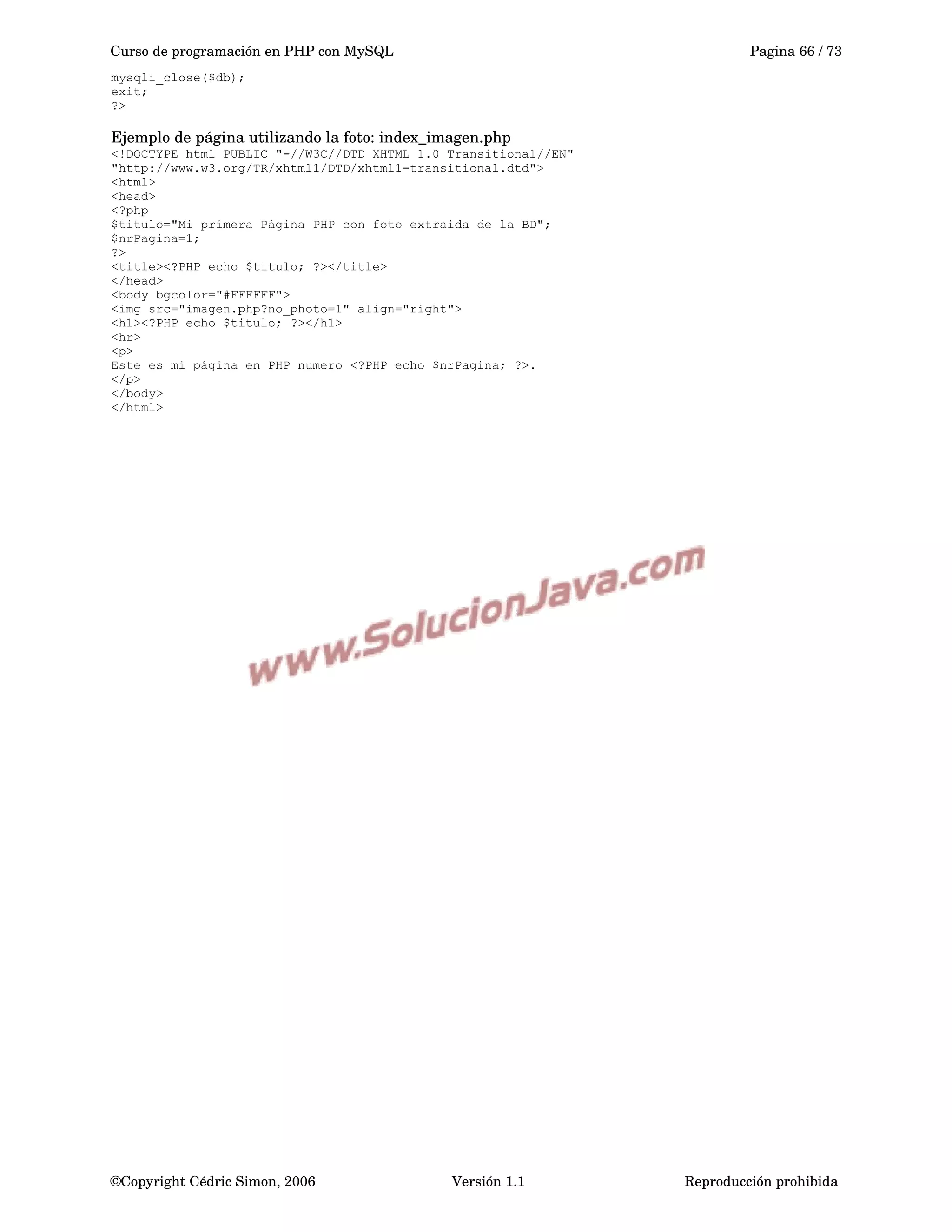 Curso de programación en PHP con MySQL Pagina 66 / 73
mysqli_close($db);
exit;
?>
Ejemplo de página utilizando la foto: index_imagen.php
<!DOCTYPE html PUBLIC "-//W3C//DTD XHTML 1.0 Transitional//EN"
"http://www.w3.org/TR/xhtml1/DTD/xhtml1-transitional.dtd">
<html>
<head>
<?php
$titulo="Mi primera Página PHP con foto extraida de la BD";
$nrPagina=1;
?>
<title><?PHP echo $titulo; ?></title>
</head>
<body bgcolor="#FFFFFF">
<img src="imagen.php?no_photo=1" align="right">
<h1><?PHP echo $titulo; ?></h1>
<hr>
<p>
Este es mi página en PHP numero <?PHP echo $nrPagina; ?>.
</p>
</body>
</html>
©Copyright Cédric Simon, 2006 Versión 1.1 Reproducción prohibida 
 