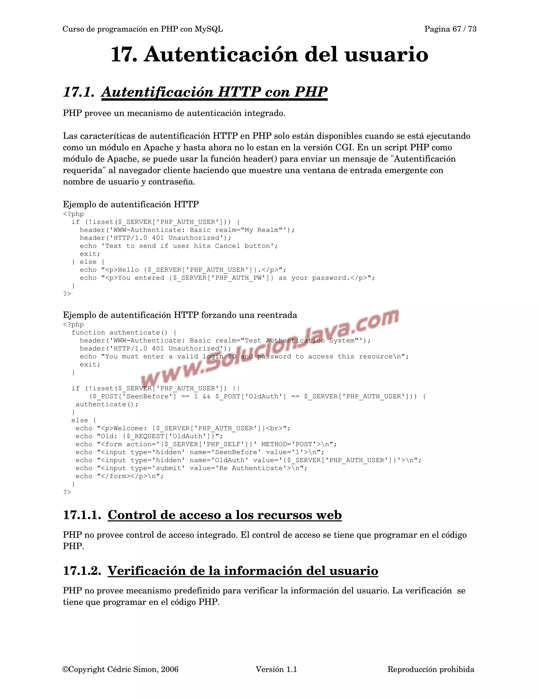 Curso de programación en PHP con MySQL Pagina 67 / 73
17. Autenticación del usuario
17.1. Autentificación HTTP con PHP   
PHP provee un mecanismo de autenticación integrado. 
Las caracteríticas de autentificación HTTP en PHP solo están disponibles cuando se está ejecutando 
como un módulo en Apache y hasta ahora no lo estan en la versión CGI. En un script PHP como 
módulo de Apache, se puede usar la función header() para enviar un mensaje de "Autentificación 
requerida" al navegador cliente haciendo que muestre una ventana de entrada emergente con 
nombre de usuario y contraseña. 
Ejemplo de autentificación HTTP
<?php
if (!isset($_SERVER['PHP_AUTH_USER'])) {
header('WWW-Authenticate: Basic realm="My Realm"');
header('HTTP/1.0 401 Unauthorized');
echo 'Text to send if user hits Cancel button';
exit;
} else {
echo "<p>Hello {$_SERVER['PHP_AUTH_USER']}.</p>";
echo "<p>You entered {$_SERVER['PHP_AUTH_PW']} as your password.</p>";
}
?>
Ejemplo de autentificación HTTP forzando una reentrada
<?php
function authenticate() {
header('WWW-Authenticate: Basic realm="Test Authentication System"');
header('HTTP/1.0 401 Unauthorized');
echo "You must enter a valid login ID and password to access this resourcen";
exit;
}
if (!isset($_SERVER['PHP_AUTH_USER']) ||
($_POST['SeenBefore'] == 1 && $_POST['OldAuth'] == $_SERVER['PHP_AUTH_USER'])) {
authenticate();
}
else {
echo "<p>Welcome: {$_SERVER['PHP_AUTH_USER']}<br>";
echo "Old: {$_REQUEST['OldAuth']}";
echo "<form action='{$_SERVER['PHP_SELF']}' METHOD='POST'>n";
echo "<input type='hidden' name='SeenBefore' value='1'>n";
echo "<input type='hidden' name='OldAuth' value='{$_SERVER['PHP_AUTH_USER']}'>n";
echo "<input type='submit' value='Re Authenticate'>n";
echo "</form></p>n";
}
?>
17.1.1. Control de acceso a los recursos web   
PHP no provee control de acceso integrado. El control de acceso se tiene que programar en el código 
PHP.
17.1.2. Verificación de la información del usuario   
PHP no provee mecanismo predefinido para verificar la información del usuario. La verificación  se 
tiene que programar en el código PHP.
©Copyright Cédric Simon, 2006 Versión 1.1 Reproducción prohibida 
 