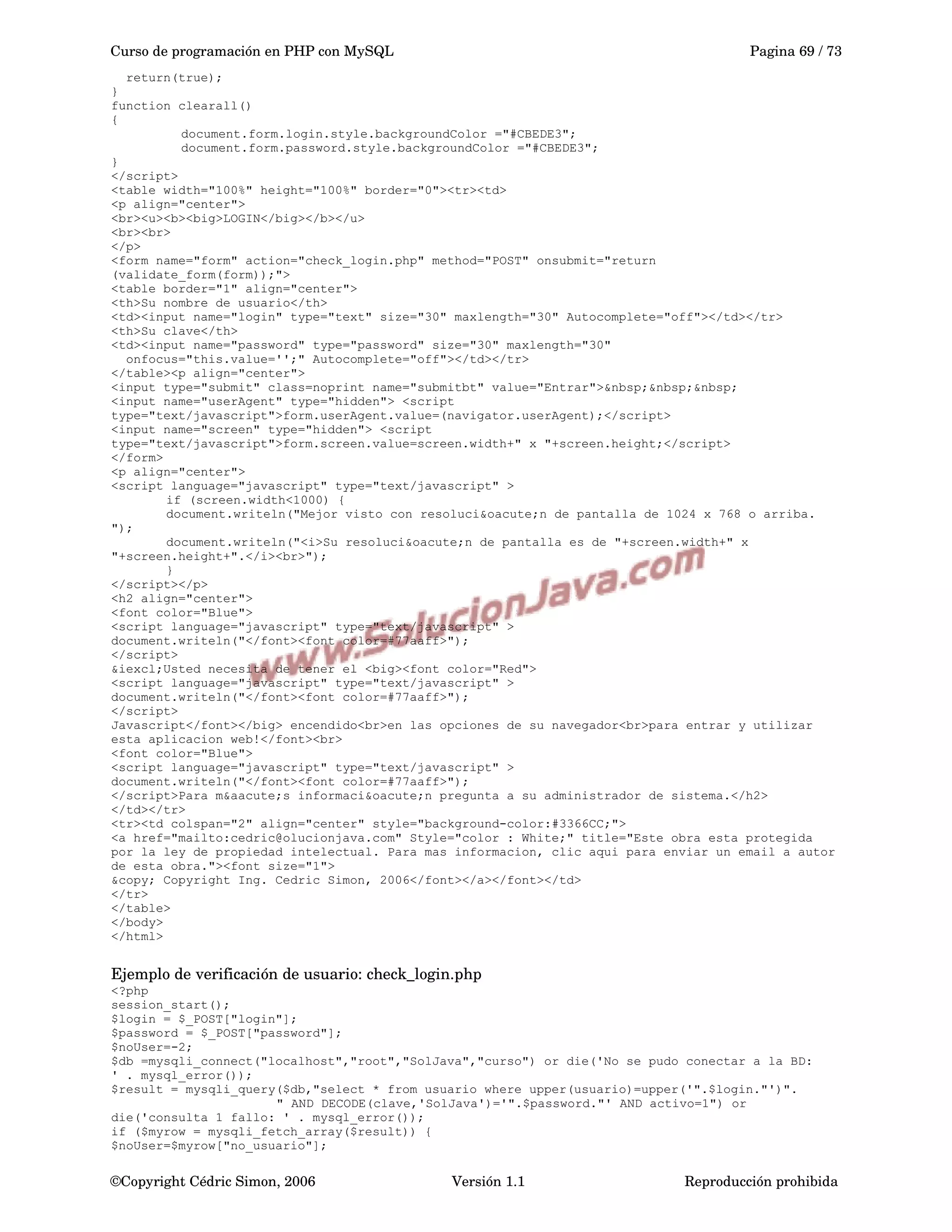 Curso de programación en PHP con MySQL Pagina 69 / 73
return(true);
}
function clearall()
{
document.form.login.style.backgroundColor ="#CBEDE3";
document.form.password.style.backgroundColor ="#CBEDE3";
}
</script>
<table width="100%" height="100%" border="0"><tr><td>
<p align="center">
<br><u><b><big>LOGIN</big></b></u>
<br><br>
</p>
<form name="form" action="check_login.php" method="POST" onsubmit="return
(validate_form(form));">
<table border="1" align="center">
<th>Su nombre de usuario</th>
<td><input name="login" type="text" size="30" maxlength="30" Autocomplete="off"></td></tr>
<th>Su clave</th>
<td><input name="password" type="password" size="30" maxlength="30"
onfocus="this.value='';" Autocomplete="off"></td></tr>
</table><p align="center">
<input type="submit" class=noprint name="submitbt" value="Entrar">&nbsp;&nbsp;&nbsp;
<input name="userAgent" type="hidden"> <script
type="text/javascript">form.userAgent.value=(navigator.userAgent);</script>
<input name="screen" type="hidden"> <script
type="text/javascript">form.screen.value=screen.width+" x "+screen.height;</script>
</form>
<p align="center">
<script language="javascript" type="text/javascript" >
if (screen.width<1000) {
document.writeln("Mejor visto con resoluci&oacute;n de pantalla de 1024 x 768 o arriba.
");
document.writeln("<i>Su resoluci&oacute;n de pantalla es de "+screen.width+" x
"+screen.height+".</i><br>");
}
</script></p>
<h2 align="center">
<font color="Blue">
<script language="javascript" type="text/javascript" >
document.writeln("</font><font color=#77aaff>");
</script>
&iexcl;Usted necesita de tener el <big><font color="Red">
<script language="javascript" type="text/javascript" >
document.writeln("</font><font color=#77aaff>");
</script>
Javascript</font></big> encendido<br>en las opciones de su navegador<br>para entrar y utilizar
esta aplicacion web!</font><br>
<font color="Blue">
<script language="javascript" type="text/javascript" >
document.writeln("</font><font color=#77aaff>");
</script>Para m&aacute;s informaci&oacute;n pregunta a su administrador de sistema.</h2>
</td></tr>
<tr><td colspan="2" align="center" style="background-color:#3366CC;">
<a href="mailto:cedric@olucionjava.com" Style="color : White;" title="Este obra esta protegida
por la ley de propiedad intelectual. Para mas informacion, clic aqui para enviar un email a autor
de esta obra."><font size="1">
&copy; Copyright Ing. Cedric Simon, 2006</font></a></font></td>
</tr>
</table>
</body>
</html>
Ejemplo de verificación de usuario: check_login.php
<?php
session_start();
$login = $_POST["login"];
$password = $_POST["password"];
$noUser=-2;
$db =mysqli_connect("localhost","root","SolJava","curso") or die('No se pudo conectar a la BD:
' . mysql_error());
$result = mysqli_query($db,"select * from usuario where upper(usuario)=upper('".$login."')".
" AND DECODE(clave,'SolJava')='".$password."' AND activo=1") or
die('consulta 1 fallo: ' . mysql_error());
if ($myrow = mysqli_fetch_array($result)) {
$noUser=$myrow["no_usuario"];
©Copyright Cédric Simon, 2006 Versión 1.1 Reproducción prohibida 
 