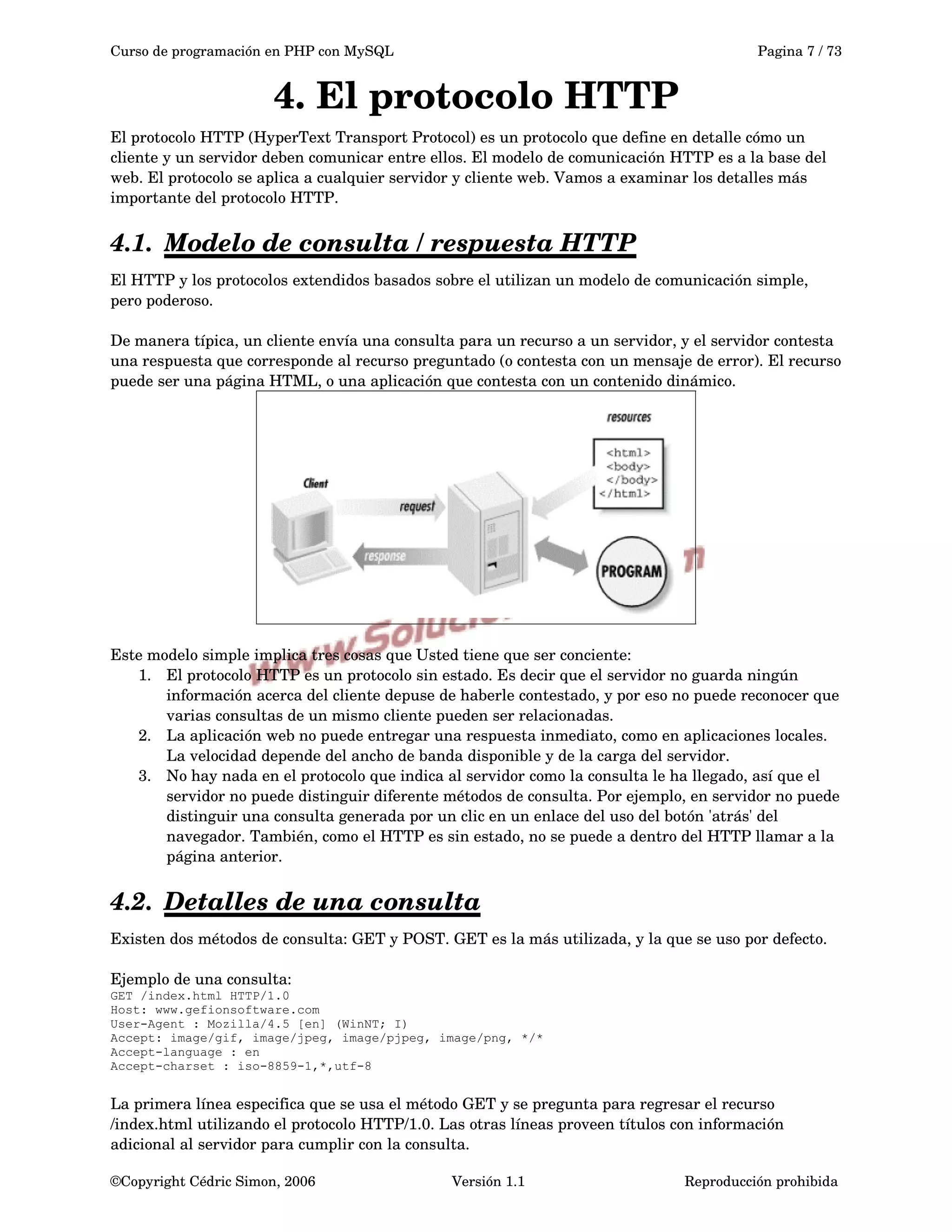 Curso de programación en PHP con MySQL Pagina 7 / 73
4. El protocolo HTTP
El protocolo HTTP (HyperText Transport Protocol) es un protocolo que define en detalle cómo un 
cliente y un servidor deben comunicar entre ellos. El modelo de comunicación HTTP es a la base del 
web. El protocolo se aplica a cualquier servidor y cliente web. Vamos a examinar los detalles más 
importante del protocolo HTTP.
4.1. Modelo de consulta / respuesta HTTP   
El HTTP y los protocolos extendidos basados sobre el utilizan un modelo de comunicación simple, 
pero poderoso.
De manera típica, un cliente envía una consulta para un recurso a un servidor, y el servidor contesta 
una respuesta que corresponde al recurso preguntado (o contesta con un mensaje de error). El recurso 
puede ser una página HTML, o una aplicación que contesta con un contenido dinámico.
Este modelo simple implica tres cosas que Usted tiene que ser conciente:
1. El protocolo HTTP es un protocolo sin estado. Es decir que el servidor no guarda ningún 
información acerca del cliente depuse de haberle contestado, y por eso no puede reconocer que 
varias consultas de un mismo cliente pueden ser relacionadas.
2. La aplicación web no puede entregar una respuesta inmediato, como en aplicaciones locales. 
La velocidad depende del ancho de banda disponible y de la carga del servidor.
3. No hay nada en el protocolo que indica al servidor como la consulta le ha llegado, así que el 
servidor no puede distinguir diferente métodos de consulta. Por ejemplo, en servidor no puede 
distinguir una consulta generada por un clic en un enlace del uso del botón 'atrás' del 
navegador. También, como el HTTP es sin estado, no se puede a dentro del HTTP llamar a la 
página anterior.
4.2. Detalles de una consulta   
Existen dos métodos de consulta: GET y POST. GET es la más utilizada, y la que se uso por defecto.
Ejemplo de una consulta:
GET /index.html HTTP/1.0
Host: www.gefionsoftware.com
User-Agent : Mozilla/4.5 [en] (WinNT; I)
Accept: image/gif, image/jpeg, image/pjpeg, image/png, */*
Accept-language : en
Accept-charset : iso-8859-1,*,utf-8
La primera línea especifica que se usa el método GET y se pregunta para regresar el recurso 
/index.html utilizando el protocolo HTTP/1.0. Las otras líneas proveen títulos con información 
adicional al servidor para cumplir con la consulta.
©Copyright Cédric Simon, 2006 Versión 1.1 Reproducción prohibida 
 
