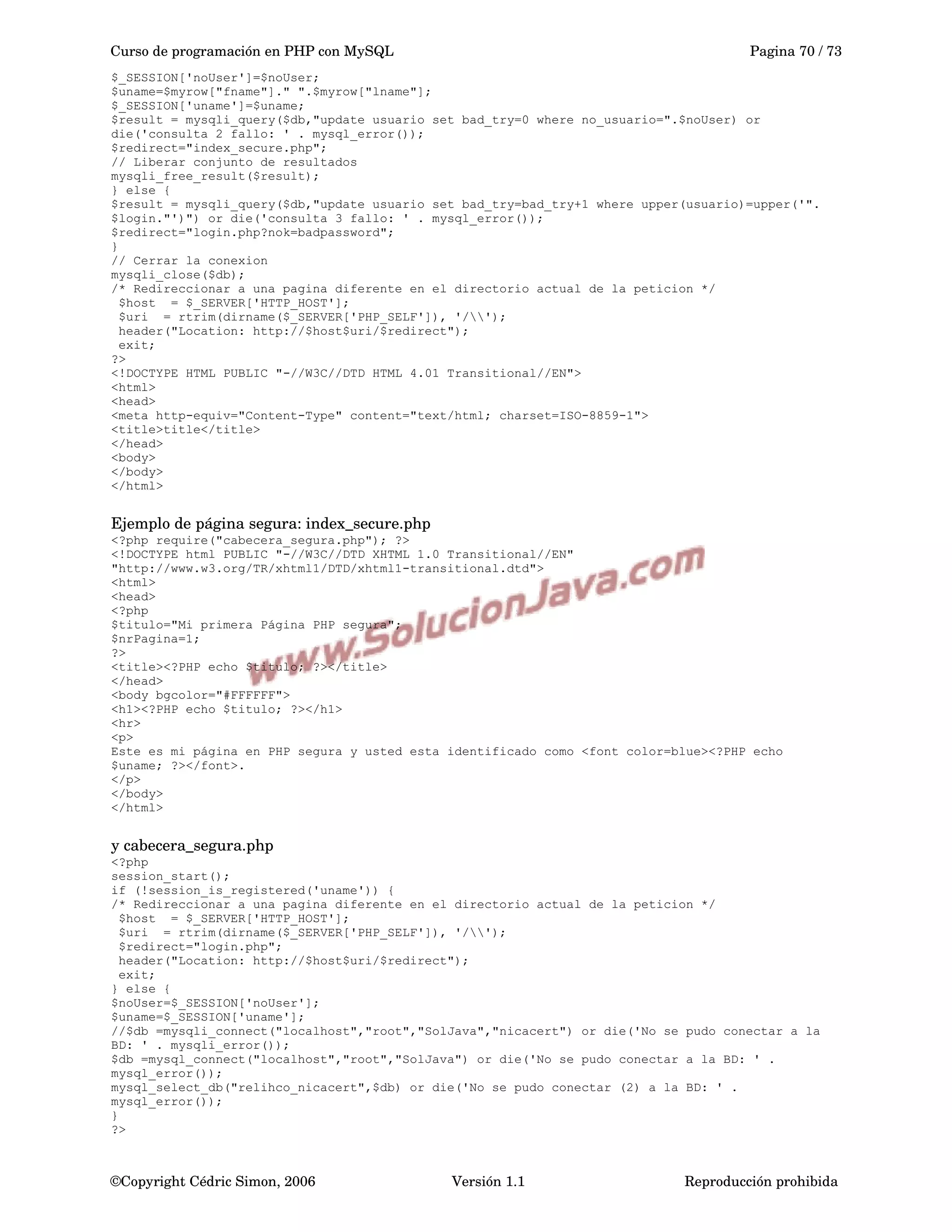 Curso de programación en PHP con MySQL Pagina 70 / 73
$_SESSION['noUser']=$noUser;
$uname=$myrow["fname"]." ".$myrow["lname"];
$_SESSION['uname']=$uname;
$result = mysqli_query($db,"update usuario set bad_try=0 where no_usuario=".$noUser) or
die('consulta 2 fallo: ' . mysql_error());
$redirect="index_secure.php";
// Liberar conjunto de resultados
mysqli_free_result($result);
} else {
$result = mysqli_query($db,"update usuario set bad_try=bad_try+1 where upper(usuario)=upper('".
$login."')") or die('consulta 3 fallo: ' . mysql_error());
$redirect="login.php?nok=badpassword";
}
// Cerrar la conexion
mysqli_close($db);
/* Redireccionar a una pagina diferente en el directorio actual de la peticion */
$host = $_SERVER['HTTP_HOST'];
$uri = rtrim(dirname($_SERVER['PHP_SELF']), '/');
header("Location: http://$host$uri/$redirect");
exit;
?>
<!DOCTYPE HTML PUBLIC "-//W3C//DTD HTML 4.01 Transitional//EN">
<html>
<head>
<meta http-equiv="Content-Type" content="text/html; charset=ISO-8859-1">
<title>title</title>
</head>
<body>
</body>
</html>
Ejemplo de página segura: index_secure.php
<?php require("cabecera_segura.php"); ?>
<!DOCTYPE html PUBLIC "-//W3C//DTD XHTML 1.0 Transitional//EN"
"http://www.w3.org/TR/xhtml1/DTD/xhtml1-transitional.dtd">
<html>
<head>
<?php
$titulo="Mi primera Página PHP segura";
$nrPagina=1;
?>
<title><?PHP echo $titulo; ?></title>
</head>
<body bgcolor="#FFFFFF">
<h1><?PHP echo $titulo; ?></h1>
<hr>
<p>
Este es mi página en PHP segura y usted esta identificado como <font color=blue><?PHP echo
$uname; ?></font>.
</p>
</body>
</html>
y cabecera_segura.php
<?php
session_start();
if (!session_is_registered('uname')) {
/* Redireccionar a una pagina diferente en el directorio actual de la peticion */
$host = $_SERVER['HTTP_HOST'];
$uri = rtrim(dirname($_SERVER['PHP_SELF']), '/');
$redirect="login.php";
header("Location: http://$host$uri/$redirect");
exit;
} else {
$noUser=$_SESSION['noUser'];
$uname=$_SESSION['uname'];
//$db =mysqli_connect("localhost","root","SolJava","nicacert") or die('No se pudo conectar a la
BD: ' . mysqli_error());
$db =mysql_connect("localhost","root","SolJava") or die('No se pudo conectar a la BD: ' .
mysql_error());
mysql_select_db("relihco_nicacert",$db) or die('No se pudo conectar (2) a la BD: ' .
mysql_error());
}
?>
©Copyright Cédric Simon, 2006 Versión 1.1 Reproducción prohibida 
 