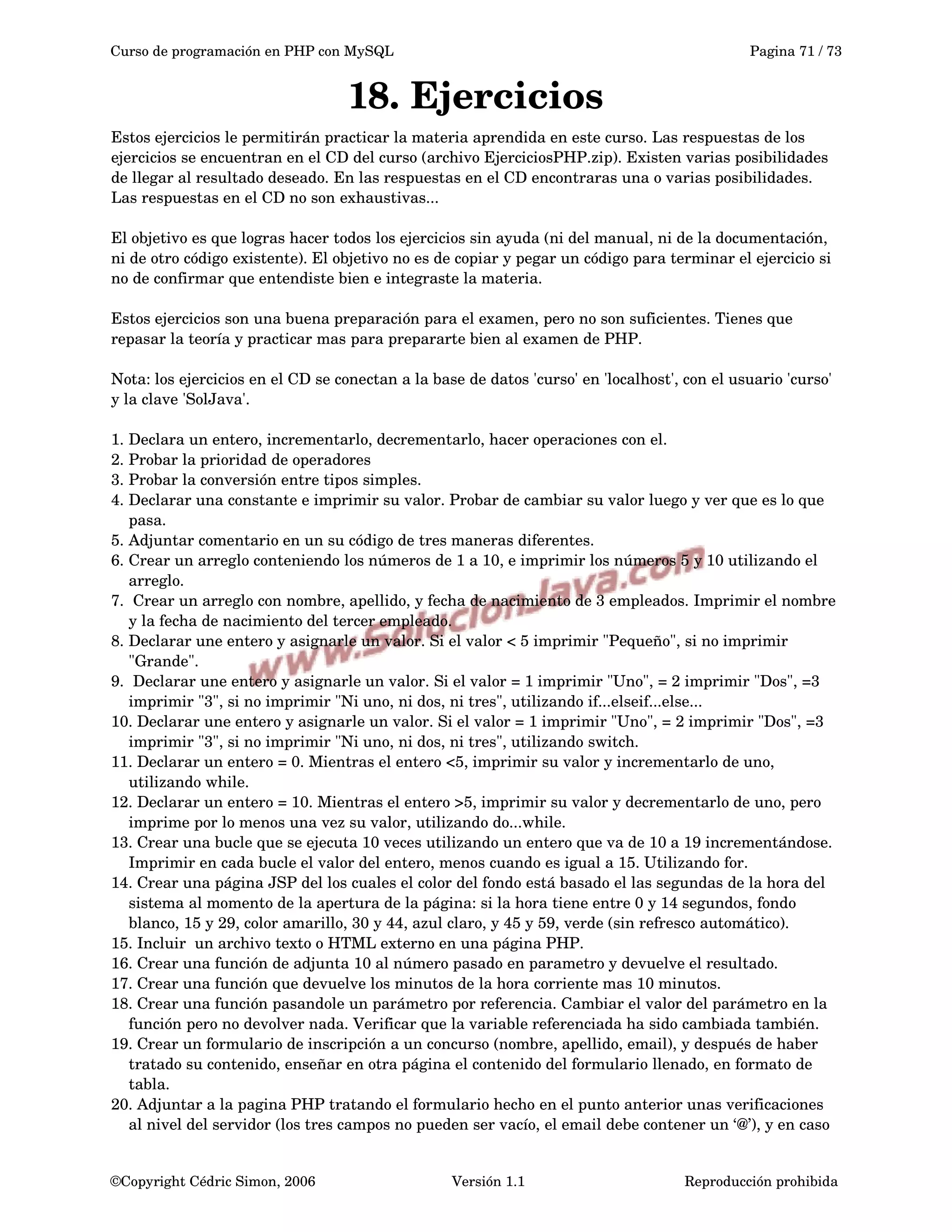 Curso de programación en PHP con MySQL Pagina 71 / 73
18. Ejercicios
Estos ejercicios le permitirán practicar la materia aprendida en este curso. Las respuestas de los 
ejercicios se encuentran en el CD del curso (archivo EjerciciosPHP.zip). Existen varias posibilidades 
de llegar al resultado deseado. En las respuestas en el CD encontraras una o varias posibilidades. 
Las respuestas en el CD no son exhaustivas...
El objetivo es que logras hacer todos los ejercicios sin ayuda (ni del manual, ni de la documentación, 
ni de otro código existente). El objetivo no es de copiar y pegar un código para terminar el ejercicio si 
no de confirmar que entendiste bien e integraste la materia.
Estos ejercicios son una buena preparación para el examen, pero no son suficientes. Tienes que 
repasar la teoría y practicar mas para prepararte bien al examen de PHP.
Nota: los ejercicios en el CD se conectan a la base de datos 'curso' en 'localhost', con el usuario 'curso' 
y la clave 'SolJava'.
1. Declara un entero, incrementarlo, decrementarlo, hacer operaciones con el.
2. Probar la prioridad de operadores
3. Probar la conversión entre tipos simples. 
4. Declarar una constante e imprimir su valor. Probar de cambiar su valor luego y ver que es lo que 
pasa.
5. Adjuntar comentario en un su código de tres maneras diferentes.
6. Crear un arreglo conteniendo los números de 1 a 10, e imprimir los números 5 y 10 utilizando el 
arreglo.
7.  Crear un arreglo con nombre, apellido, y fecha de nacimiento de 3 empleados. Imprimir el nombre 
y la fecha de nacimiento del tercer empleado.
8. Declarar une entero y asignarle un valor. Si el valor < 5 imprimir "Pequeño", si no imprimir 
"Grande".
9.  Declarar une entero y asignarle un valor. Si el valor = 1 imprimir "Uno", = 2 imprimir "Dos", =3 
imprimir "3", si no imprimir "Ni uno, ni dos, ni tres", utilizando if...elseif...else... 
10. Declarar une entero y asignarle un valor. Si el valor = 1 imprimir "Uno", = 2 imprimir "Dos", =3 
imprimir "3", si no imprimir "Ni uno, ni dos, ni tres", utilizando switch.
11. Declarar un entero = 0. Mientras el entero <5, imprimir su valor y incrementarlo de uno, 
utilizando while.
12. Declarar un entero = 10. Mientras el entero >5, imprimir su valor y decrementarlo de uno, pero 
imprime por lo menos una vez su valor, utilizando do...while.
13. Crear una bucle que se ejecuta 10 veces utilizando un entero que va de 10 a 19 incrementándose. 
Imprimir en cada bucle el valor del entero, menos cuando es igual a 15. Utilizando for.
14. Crear una página JSP del los cuales el color del fondo está basado el las segundas de la hora del 
sistema al momento de la apertura de la página: si la hora tiene entre 0 y 14 segundos, fondo 
blanco, 15 y 29, color amarillo, 30 y 44, azul claro, y 45 y 59, verde (sin refresco automático).
15. Incluir  un archivo texto o HTML externo en una página PHP.
16. Crear una función de adjunta 10 al número pasado en parametro y devuelve el resultado.
17. Crear una función que devuelve los minutos de la hora corriente mas 10 minutos.
18. Crear una función pasandole un parámetro por referencia. Cambiar el valor del parámetro en la 
función pero no devolver nada. Verificar que la variable referenciada ha sido cambiada también.
19. Crear un formulario de inscripción a un concurso (nombre, apellido, email), y después de haber 
tratado su contenido, enseñar en otra página el contenido del formulario llenado, en formato de 
tabla.
20. Adjuntar a la pagina PHP tratando el formulario hecho en el punto anterior unas verificaciones 
al nivel del servidor (los tres campos no pueden ser vacío, el email debe contener un ‘@’), y en caso 
©Copyright Cédric Simon, 2006 Versión 1.1 Reproducción prohibida 
 