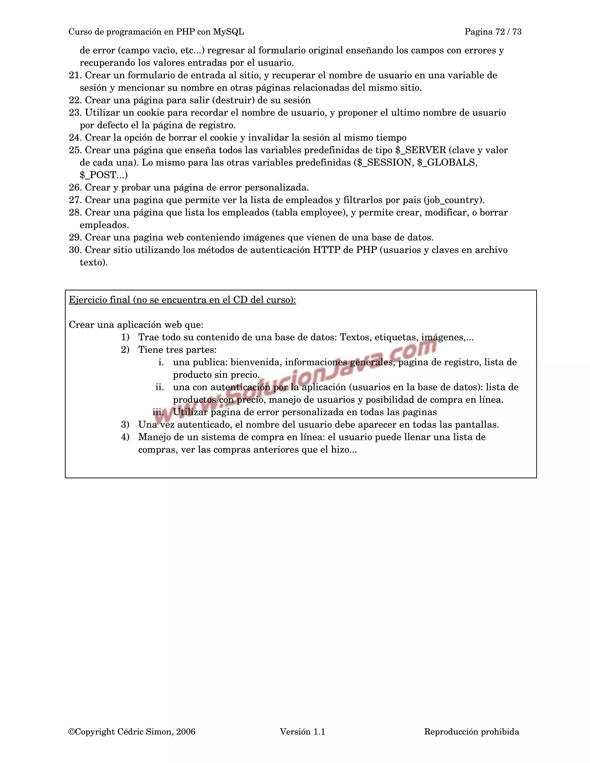 Curso de programación en PHP con MySQL Pagina 72 / 73
de error (campo vacìo, etc...) regresar al formulario original enseñando los campos con errores y 
recuperando los valores entradas por el usuario.
21. Crear un formulario de entrada al sitio, y recuperar el nombre de usuario en una variable de 
sesión y mencionar su nombre en otras páginas relacionadas del mismo sitio.
22. Crear una página para salir (destruir) de su sesión
23. Utilizar un cookie para recordar el nombre de usuario, y proponer el ultimo nombre de usuario 
por defecto el la página de registro.
24. Crear la opción de borrar el cookie y invalidar la sesión al mismo tiempo
25. Crear una página que enseña todos las variables predefinidas de tipo $_SERVER (clave y valor 
de cada una). Lo mismo para las otras variables predefinidas ($_SESSION, $_GLOBALS,
$_POST...)
26. Crear y probar una página de error personalizada.
27. Crear una pagina que permite ver la lista de empleados y filtrarlos por pais (job_country).
28. Crear una página que lista los empleados (tabla employee), y permite crear, modificar, o borrar 
empleados.
29. Crear una pagina web conteniendo imágenes que vienen de una base de datos.
30. Crear sitio utilizando los métodos de autenticación HTTP de PHP (usuarios y claves en archivo 
texto).
Ejercicio final (no se encuentra en el CD del curso):
Crear una aplicación web que:
1) Trae todo su contenido de una base de datos: Textos, etiquetas, imágenes,...
2) Tiene tres partes: 
i. una publica: bienvenida, informaciones generales, pagina de registro, lista de 
producto sin precio.
ii. una con autenticación por la aplicación (usuarios en la base de datos): lista de 
productos con precio, manejo de usuarios y posibilidad de compra en línea.
iii. Utilizar pagina de error personalizada en todas las paginas
3) Una vez autenticado, el nombre del usuario debe aparecer en todas las pantallas.
4) Manejo de un sistema de compra en línea: el usuario puede llenar una lista de 
compras, ver las compras anteriores que el hizo... 
©Copyright Cédric Simon, 2006 Versión 1.1 Reproducción prohibida 
 