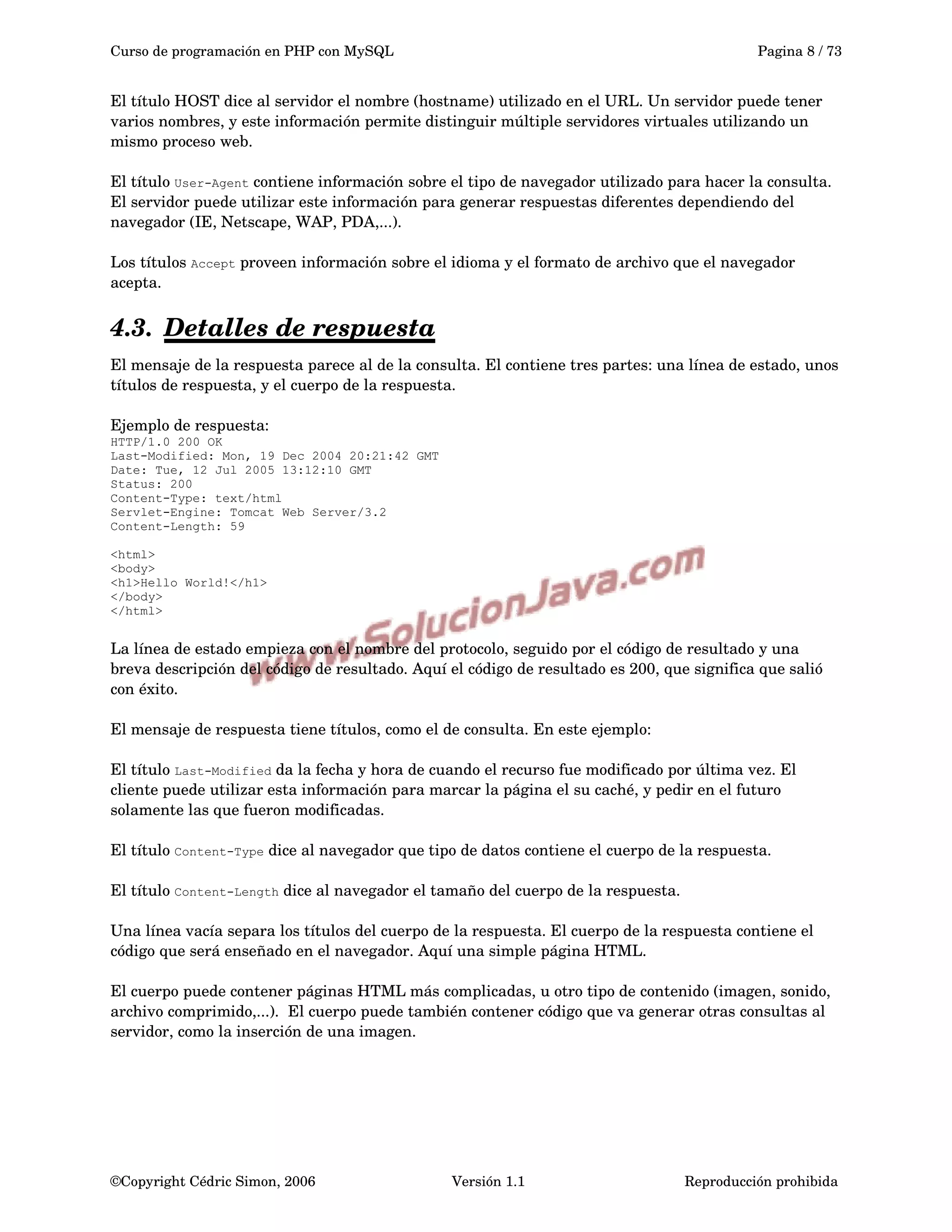 Curso de programación en PHP con MySQL Pagina 8 / 73
El título HOST dice al servidor el nombre (hostname) utilizado en el URL. Un servidor puede tener 
varios nombres, y este información permite distinguir múltiple servidores virtuales utilizando un 
mismo proceso web.
El título User-Agent contiene información sobre el tipo de navegador utilizado para hacer la consulta. 
El servidor puede utilizar este información para generar respuestas diferentes dependiendo del 
navegador (IE, Netscape, WAP, PDA,...).
Los títulos Accept proveen información sobre el idioma y el formato de archivo que el navegador 
acepta.
4.3. Detalles de respuesta   
El mensaje de la respuesta parece al de la consulta. El contiene tres partes: una línea de estado, unos 
títulos de respuesta, y el cuerpo de la respuesta.
Ejemplo de respuesta:
HTTP/1.0 200 OK
Last-Modified: Mon, 19 Dec 2004 20:21:42 GMT
Date: Tue, 12 Jul 2005 13:12:10 GMT
Status: 200
Content-Type: text/html
Servlet-Engine: Tomcat Web Server/3.2
Content-Length: 59
<html>
<body>
<h1>Hello World!</h1>
</body>
</html>
La línea de estado empieza con el nombre del protocolo, seguido por el código de resultado y una 
breva descripción del código de resultado. Aquí el código de resultado es 200, que significa que salió 
con éxito.
El mensaje de respuesta tiene títulos, como el de consulta. En este ejemplo:
El título Last-Modified da la fecha y hora de cuando el recurso fue modificado por última vez. El 
cliente puede utilizar esta información para marcar la página el su caché, y pedir en el futuro 
solamente las que fueron modificadas.
El título Content-Type dice al navegador que tipo de datos contiene el cuerpo de la respuesta.
El título Content-Length dice al navegador el tamaño del cuerpo de la respuesta.
Una línea vacía separa los títulos del cuerpo de la respuesta. El cuerpo de la respuesta contiene el 
código que será enseñado en el navegador. Aquí una simple página HTML.
El cuerpo puede contener páginas HTML más complicadas, u otro tipo de contenido (imagen, sonido, 
archivo comprimido,...).  El cuerpo puede también contener código que va generar otras consultas al 
servidor, como la inserción de una imagen.
©Copyright Cédric Simon, 2006 Versión 1.1 Reproducción prohibida 
 