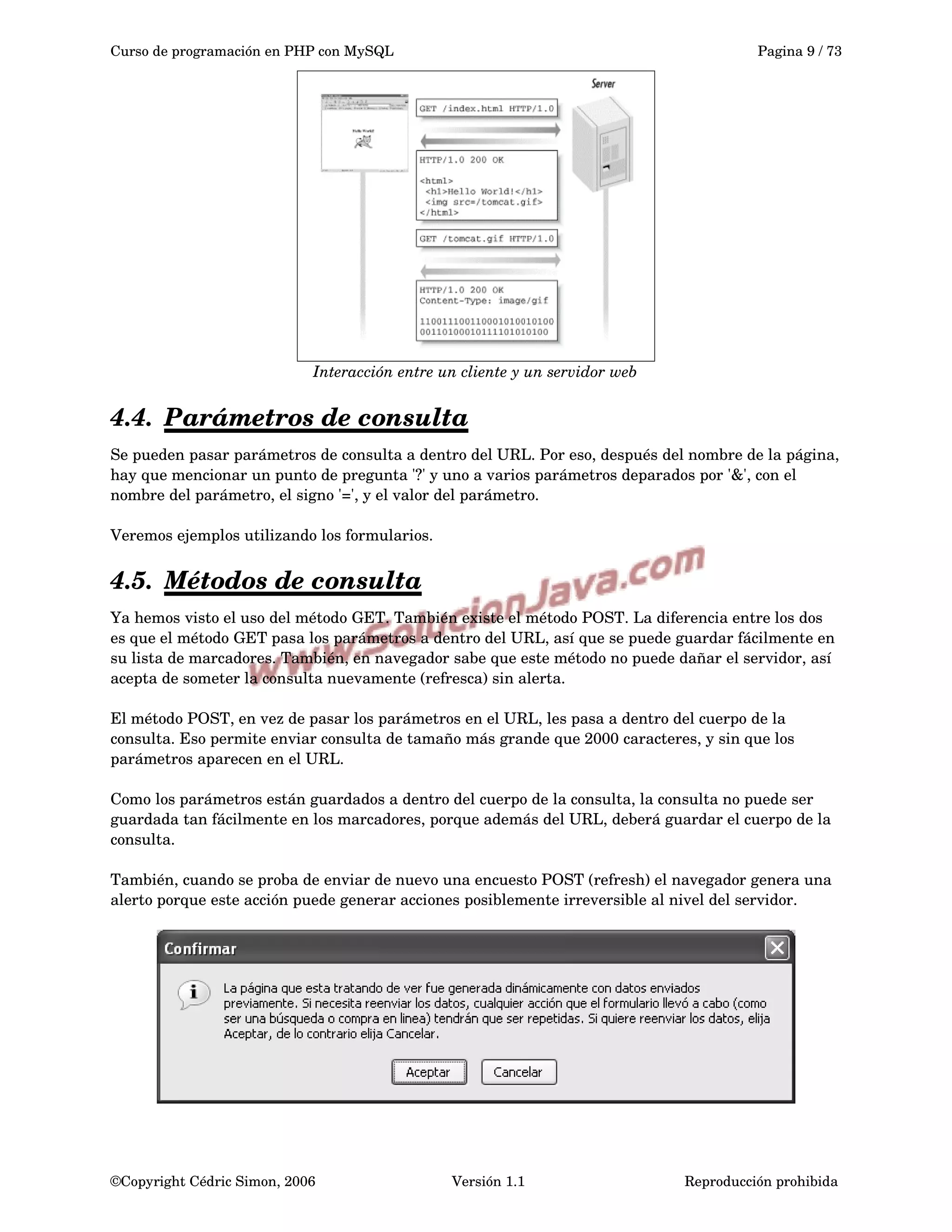 Curso de programación en PHP con MySQL Pagina 9 / 73
Interacción entre un cliente y un servidor web
4.4. Parámetros de consulta   
Se pueden pasar parámetros de consulta a dentro del URL. Por eso, después del nombre de la página, 
hay que mencionar un punto de pregunta '?' y uno a varios parámetros deparados por '&', con el 
nombre del parámetro, el signo '=', y el valor del parámetro.
Veremos ejemplos utilizando los formularios.
4.5. Métodos de consulta   
Ya hemos visto el uso del método GET. También existe el método POST. La diferencia entre los dos 
es que el método GET pasa los parámetros a dentro del URL, así que se puede guardar fácilmente en 
su lista de marcadores. También, en navegador sabe que este método no puede dañar el servidor, así 
acepta de someter la consulta nuevamente (refresca) sin alerta.
El método POST, en vez de pasar los parámetros en el URL, les pasa a dentro del cuerpo de la 
consulta. Eso permite enviar consulta de tamaño más grande que 2000 caracteres, y sin que los 
parámetros aparecen en el URL.
Como los parámetros están guardados a dentro del cuerpo de la consulta, la consulta no puede ser 
guardada tan fácilmente en los marcadores, porque además del URL, deberá guardar el cuerpo de la 
consulta.
También, cuando se proba de enviar de nuevo una encuesto POST (refresh) el navegador genera una 
alerto porque este acción puede generar acciones posiblemente irreversible al nivel del servidor.
©Copyright Cédric Simon, 2006 Versión 1.1 Reproducción prohibida 
 