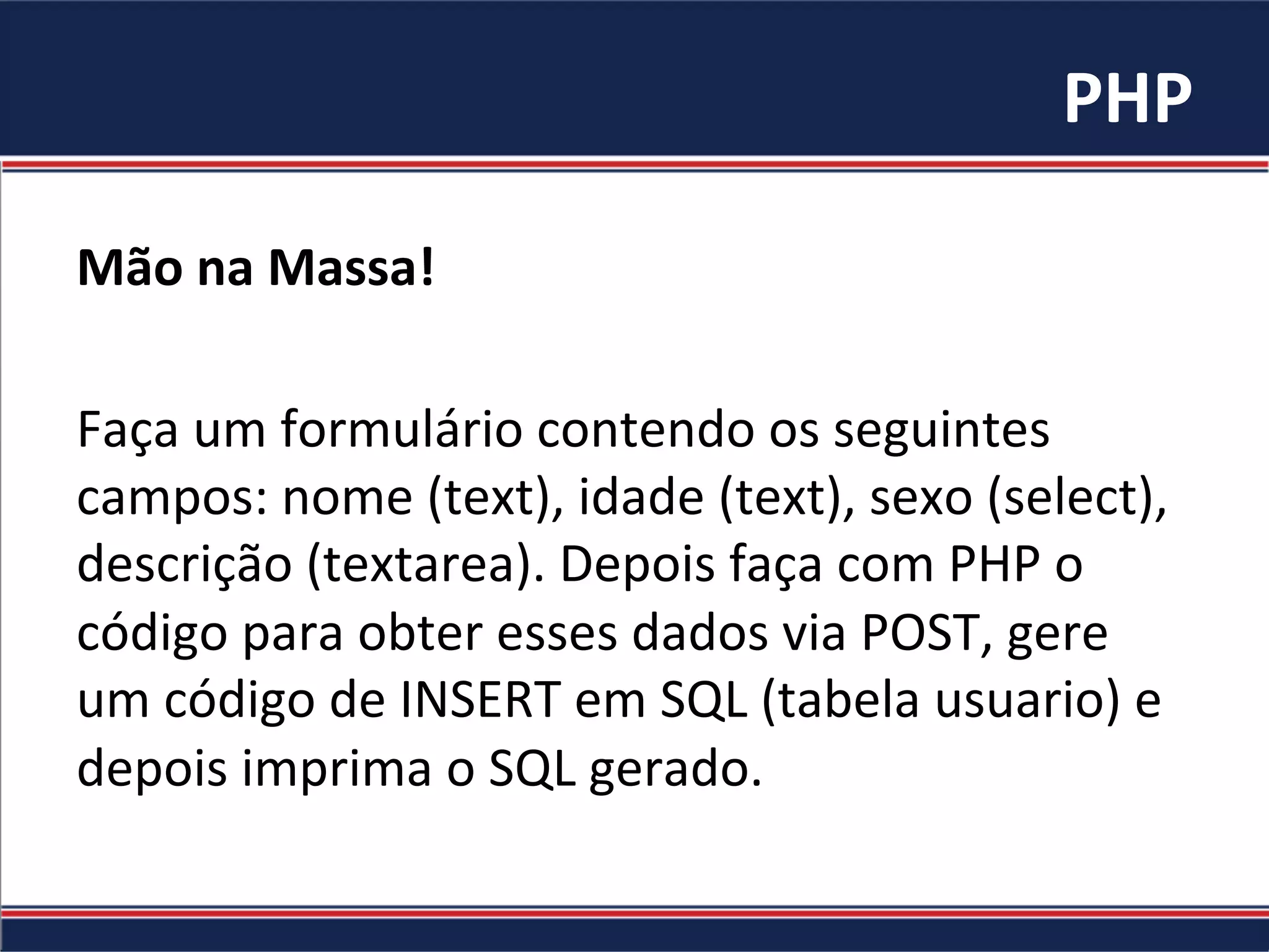 PHP	
Mão	na	Massa!	
	
Faça	um	formulário	contendo	os	seguintes	
campos:	nome	(text),	idade	(text),	sexo	(select),	
descrição	(textarea).	Depois	faça	com	PHP	o	
código	para	obter	esses	dados	via	POST,	gere	
um	código	de	INSERT	em	SQL	(tabela	usuario)	e	
depois	imprima	o	SQL	gerado.	
 