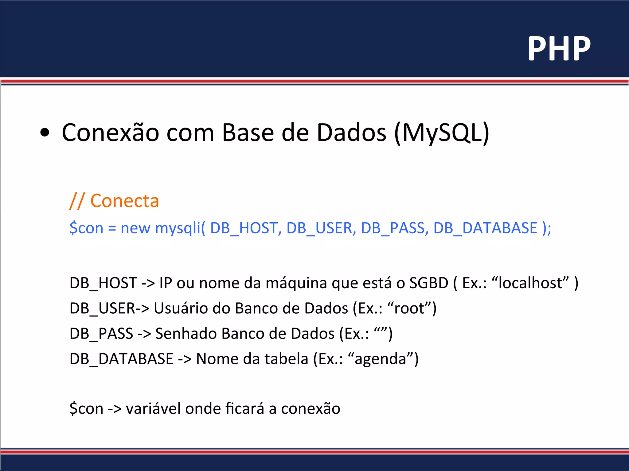 PHP	
•  Conexão	com	Base	de	Dados	(MySQL)	
//	Conecta	
$con	=	new	mysqli(	DB_HOST,	DB_USER,	DB_PASS,	DB_DATABASE	);		
	
DB_HOST	->	IP	ou	nome	da	máquina	que	está	o	SGBD	(	Ex.:	“localhost”	)	
DB_USER->	Usuário	do	Banco	de	Dados	(Ex.:	“root”)	
DB_PASS	->	Senhado	Banco	de	Dados	(Ex.:	“”)	
DB_DATABASE	->	Nome	da	tabela	(Ex.:	“agenda”)	
	
$con	->	variável	onde	ﬁcará	a	conexão	
	
 
