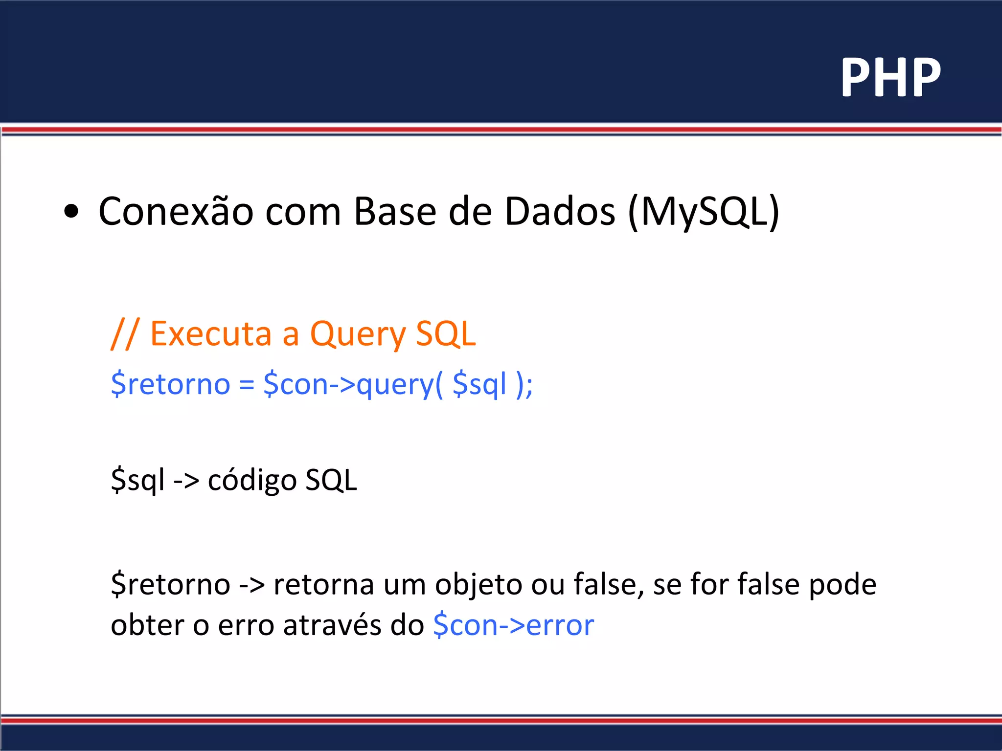 PHP	
•  Conexão	com	Base	de	Dados	(MySQL)	
//	Executa	a	Query	SQL	
$retorno	=	$con->query(	$sql	);	
	
$sql	->	código	SQL	
	
$retorno	->	retorna	um	objeto	ou	false,	se	for	false	pode	
obter	o	erro	através	do	$con->error	
	
 