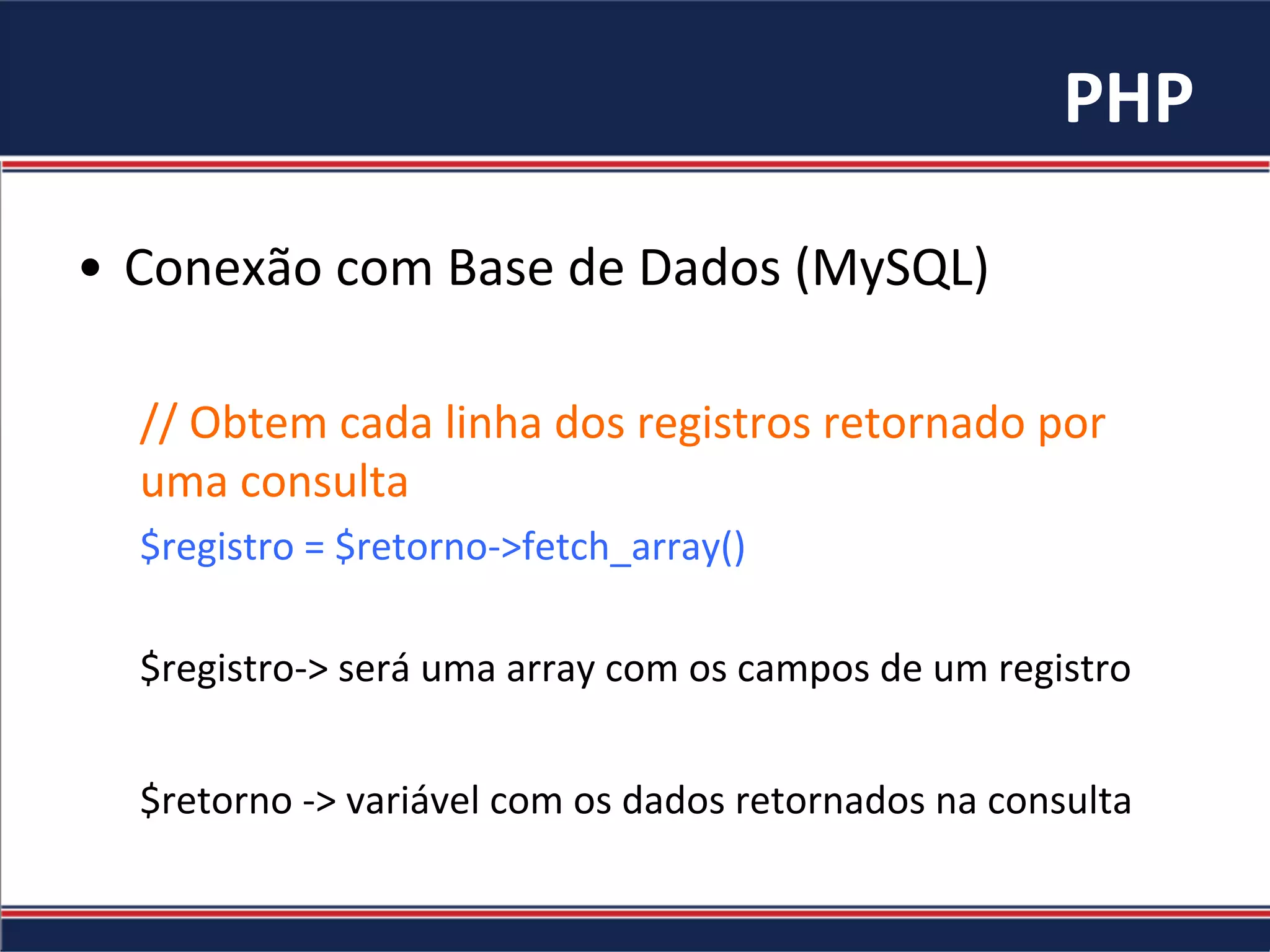PHP	
•  Conexão	com	Base	de	Dados	(MySQL)	
//	Obtem	cada	linha	dos	registros	retornado	por	
uma	consulta	
$registro	=	$retorno->fetch_array()	
	
$registro->	será	uma	array	com	os	campos	de	um	registro	
	
$retorno	->	variável	com	os	dados	retornados	na	consulta	
 