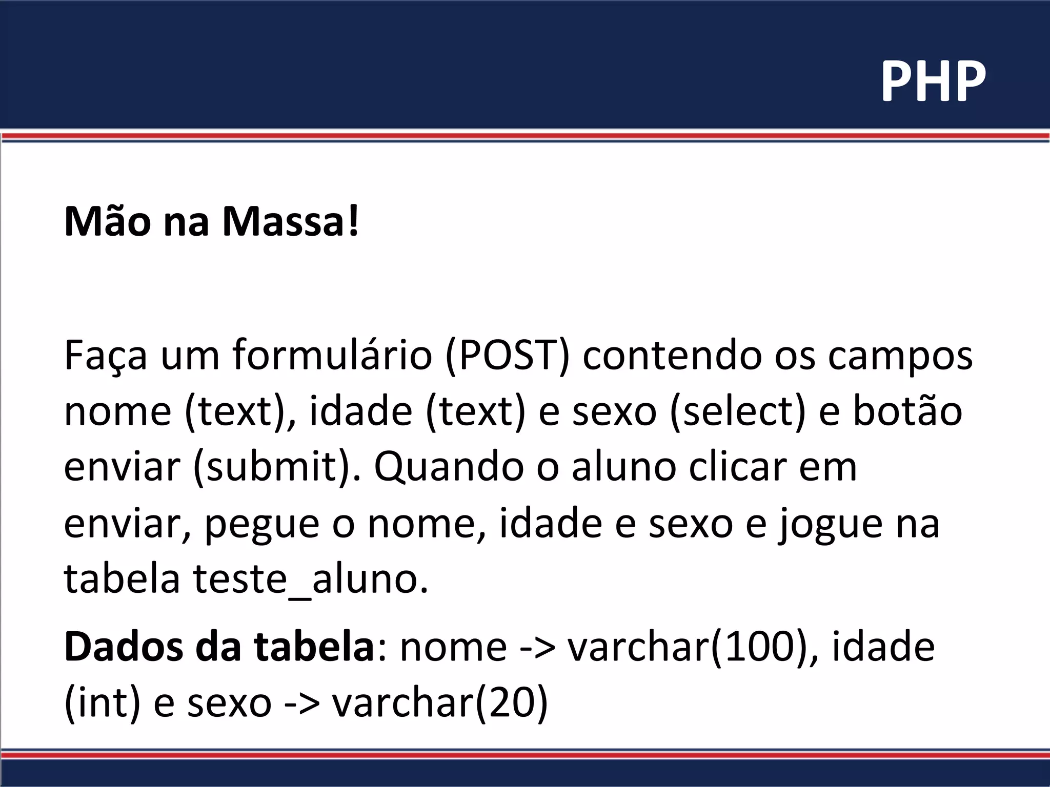 PHP	
Mão	na	Massa!	
	
Faça	um	formulário	(POST)	contendo	os	campos	
nome	(text),	idade	(text)	e	sexo	(select)	e	botão	
enviar	(submit).	Quando	o	aluno	clicar	em	
enviar,	pegue	o	nome,	idade	e	sexo	e	jogue	na	
tabela	teste_aluno.	
Dados	da	tabela:	nome	->	varchar(100),	idade	
(int)	e	sexo	->	varchar(20)	
 