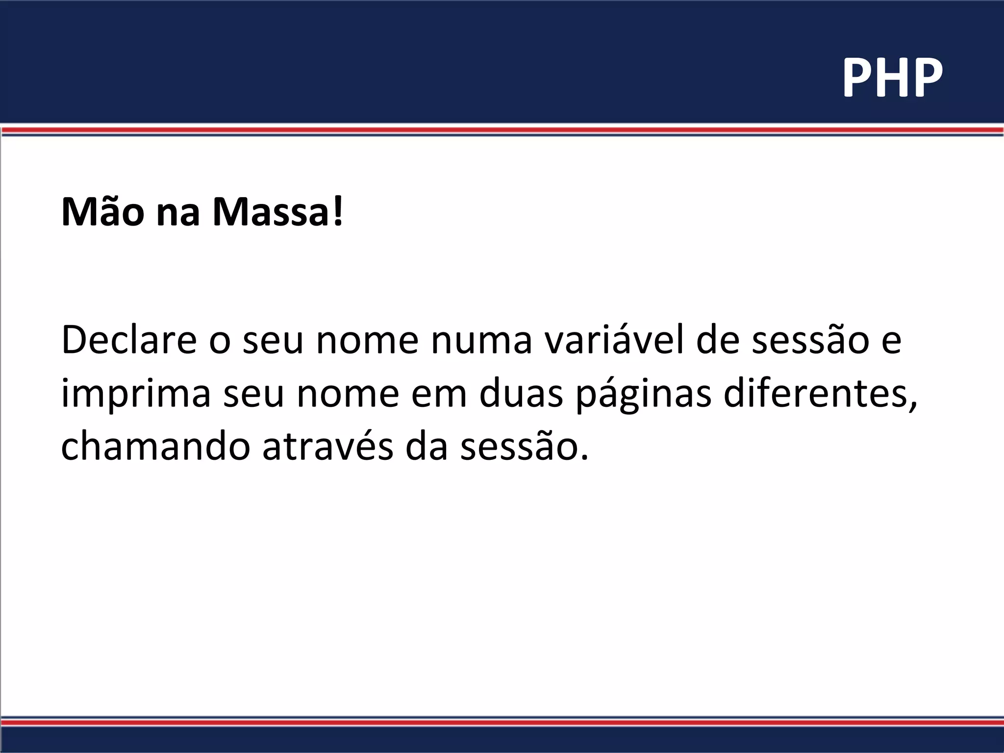 PHP	
Mão	na	Massa!	
	
Declare	o	seu	nome	numa	variável	de	sessão	e	
imprima	seu	nome	em	duas	páginas	diferentes,	
chamando	através	da	sessão.	
 