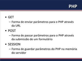 PHP	
•  GET	
–  Forma	de	enviar	parâmetros	para	o	PHP	através	
da	URL	
•  POST	
–  Forma	de	passar	parâmetros	para	o	PHP	através	
da	submissão	de	um	formulário	
•  SESSION	
–  Forma	de	guardar	parâmetros	do	PHP	na	memória	
do	servidor	
 