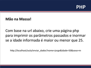 PHP	
Mão	na	Massa!	
	
Com	base	na	url	abaixo,	crie	uma	página	php	
para	imprimir	os	parâmetros	passados	e	inormar	
se	a	idade	informada	é	maior	ou	menor	que	25.	
	
h"p://localhost/aula/enviar_dados?nome=jorge&idade=50&sexo=m	
 