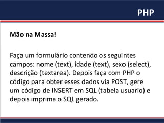 PHP	
Mão	na	Massa!	
	
Faça	um	formulário	contendo	os	seguintes	
campos:	nome	(text),	idade	(text),	sexo	(select),	
descrição	(textarea).	Depois	faça	com	PHP	o	
código	para	obter	esses	dados	via	POST,	gere	
um	código	de	INSERT	em	SQL	(tabela	usuario)	e	
depois	imprima	o	SQL	gerado.	
 
