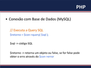 PHP	
•  Conexão	com	Base	de	Dados	(MySQL)	
//	Executa	a	Query	SQL	
$retorno	=	$con->query(	$sql	);	
	
$sql	->	código	SQL	
	
$retorno	->	retorna	um	objeto	ou	false,	se	for	false	pode	
obter	o	erro	através	do	$con->error	
	
 