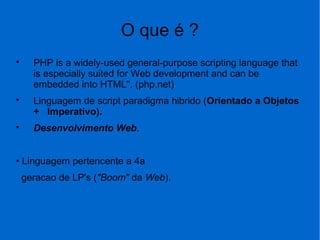 O que é ?

PHP is a widely-used general-purpose scripting language that
is especially suited for Web development and can be
embedded into HTML". (php.net)

Linguagem de script paradigma hibrido (Orientado a Objetos
+ Imperativo).

Desenvolvimento Web.
• Linguagem pertencente a 4a
geracao de LP's ("Boom" da Web).
 