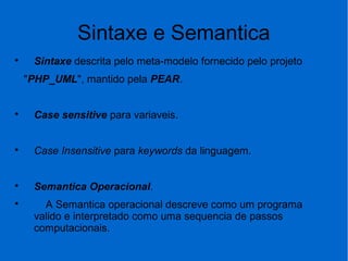 Sintaxe e Semantica

Sintaxe descrita pelo meta-modelo fornecido pelo projeto
"PHP_UML", mantido pela PEAR.

Case sensitive para variaveis.

Case Insensitive para keywords da linguagem.

Semantica Operacional.

A Semantica operacional descreve como um programa
valido e interpretado como uma sequencia de passos
computacionais.
 