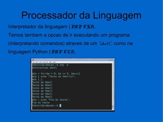 Processador da Linguagem
Interpretador da linguagem (PHP CGI).
Temos tambem a opcao de ir executando um programa
(interpretando comandos) atraves de um "shell", como na
linguagem Python (PHP CLI).
 