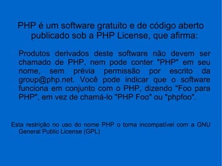 PHP é um software gratuito e de código aberto
publicado sob a PHP License, que afirma:
Produtos derivados deste software não devem ser
chamado de PHP, nem pode conter "PHP" em seu
nome, sem prévia permissão por escrito da
group@php.net. Você pode indicar que o software
funciona em conjunto com o PHP, dizendo "Foo para
PHP", em vez de chamá-lo "PHP Foo" ou "phpfoo".
Esta restrição no uso do nome PHP o torna incompatível com a GNU
General Public License (GPL)
 