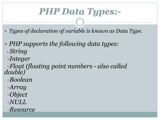 PHP Data Types:-
 Types of declaration of variable is known as Data Type.
 PHP supports the following data types:
- String
-Integer
-Float (floating point numbers - also called
double)
-Boolean
-Array
-Object
-NULL
-Resource
 